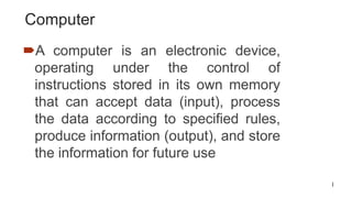 1
Computer
A computer is an electronic device,
operating under the control of
instructions stored in its own memory
that can accept data (input), process
the data according to specified rules,
produce information (output), and store
the information for future use
 