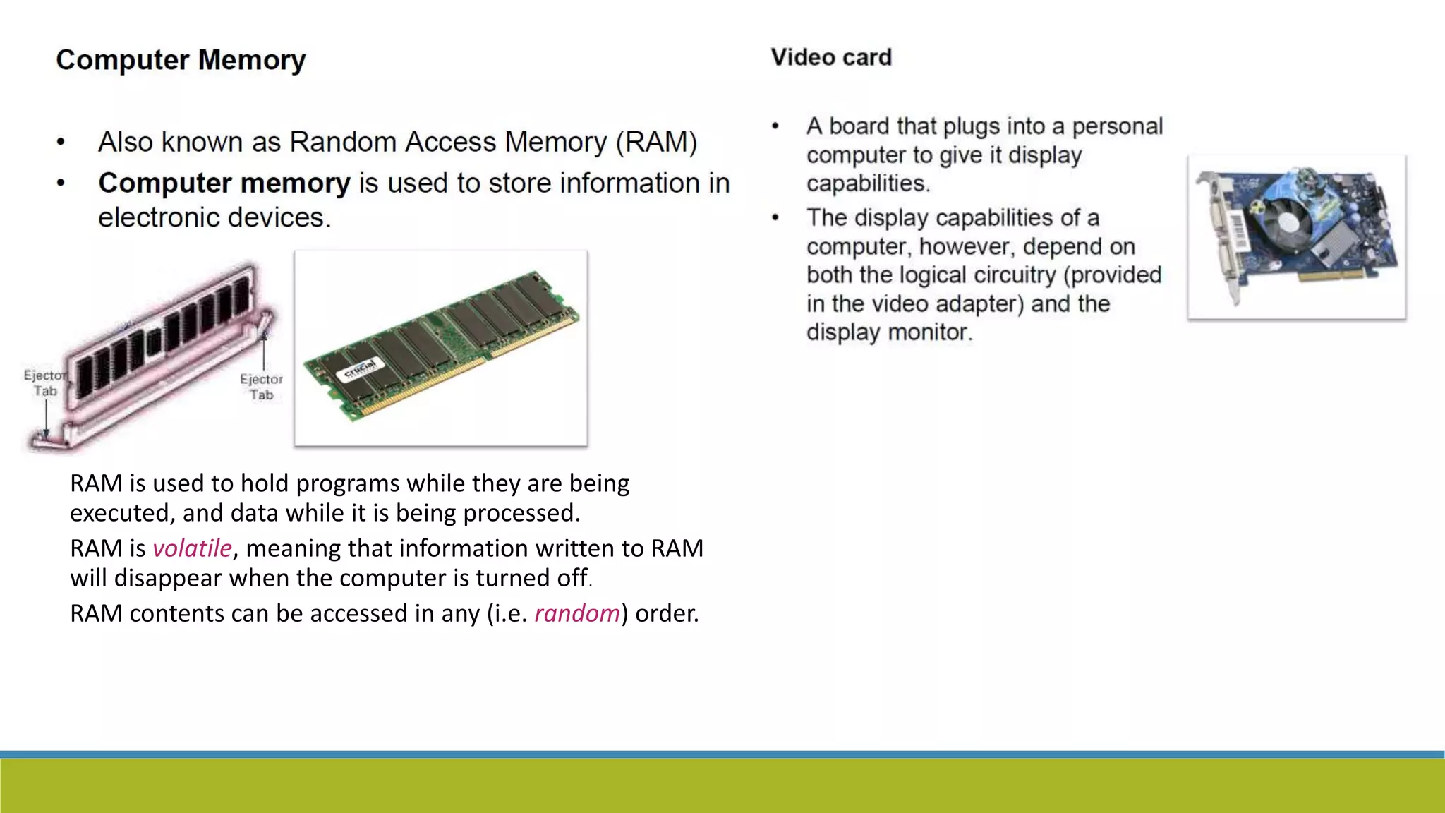 RAM is used to hold programs while they are being
executed, and data while it is being processed.
RAM is volatile, meaning that information written to RAM
will disappear when the computer is turned off.
RAM contents can be accessed in any (i.e. random) order.
 
