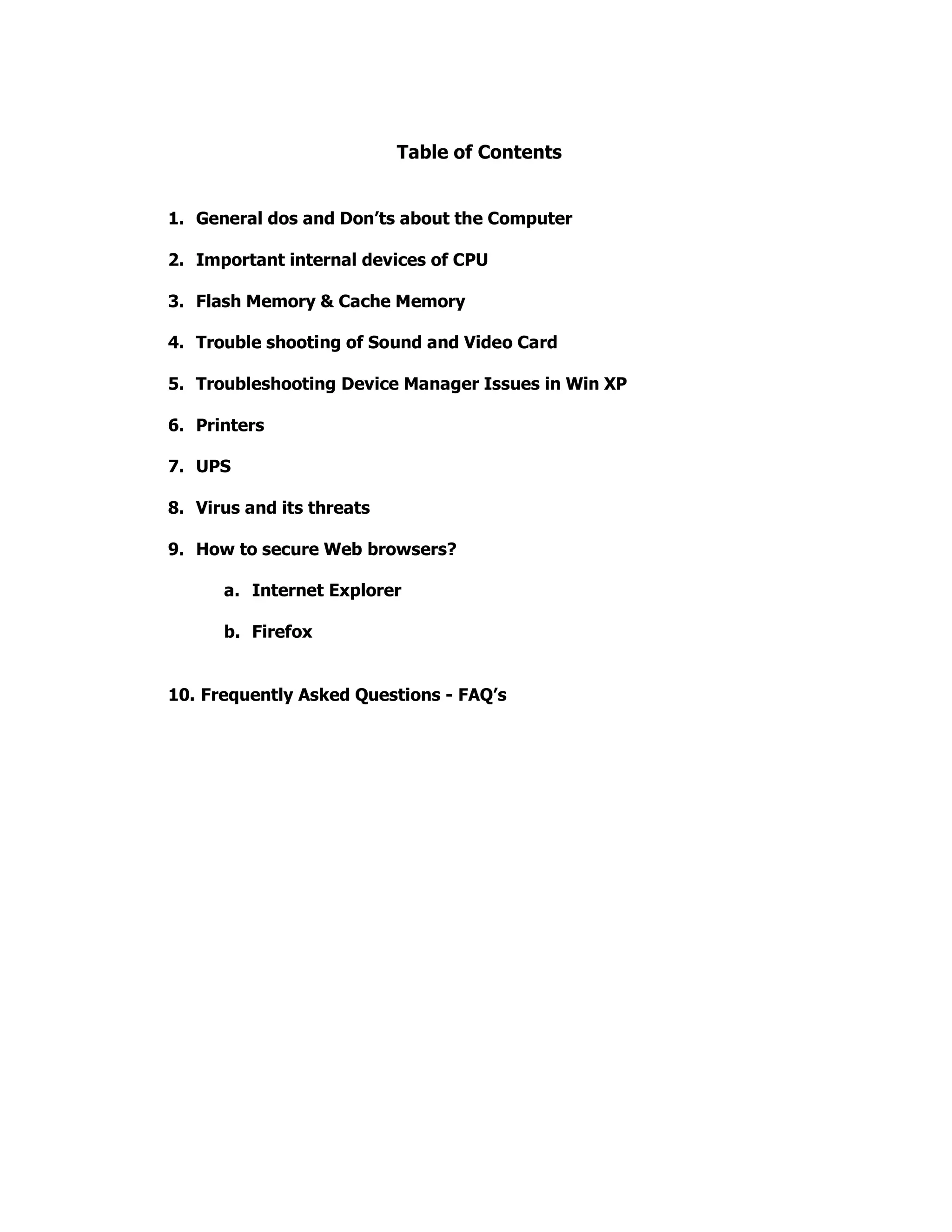 Table of Contents
1. General dos and Don’ts about the Computer
2. Important internal devices of CPU
3. Flash Memory & Cache Memory
4. Trouble shooting of Sound and Video Card
5. Troubleshooting Device Manager Issues in Win XP
6. Printers
7. UPS
8. Virus and its threats
9. How to secure Web browsers?
a. Internet Explorer
b. Firefox
10. Frequently Asked Questions - FAQ’s
 