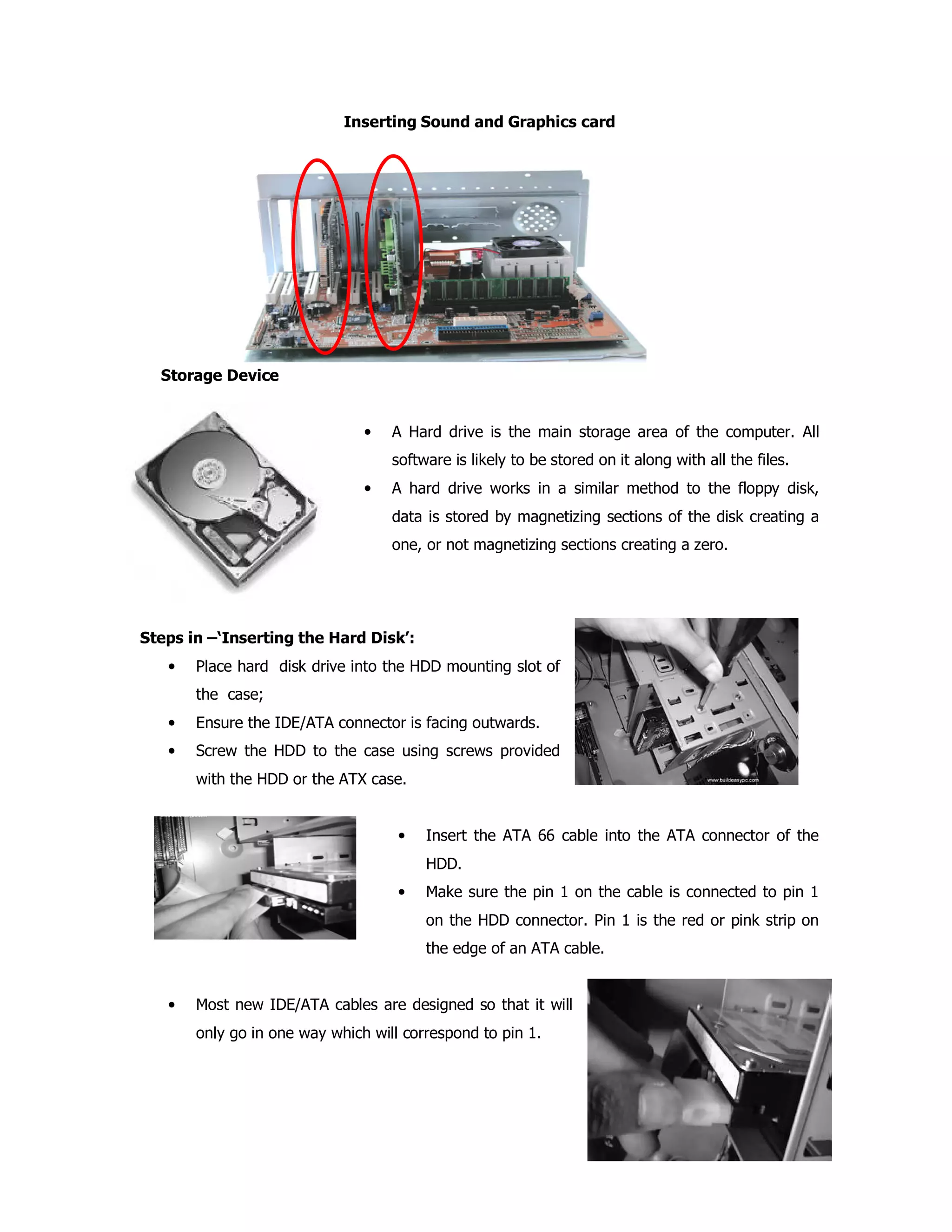 Inserting Sound and Graphics card
Storage Device
• A Hard drive is the main storage area of the computer. All
software is likely to be stored on it along with all the files.
• A hard drive works in a similar method to the floppy disk,
data is stored by magnetizing sections of the disk creating a
one, or not magnetizing sections creating a zero.
Steps in –‘Inserting the Hard Disk’:
• Place hard disk drive into the HDD mounting slot of
the case;
• Ensure the IDE/ATA connector is facing outwards.
• Screw the HDD to the case using screws provided
with the HDD or the ATX case.
• Insert the ATA 66 cable into the ATA connector of the
HDD.
• Make sure the pin 1 on the cable is connected to pin 1
on the HDD connector. Pin 1 is the red or pink strip on
the edge of an ATA cable.
• Most new IDE/ATA cables are designed so that it will
only go in one way which will correspond to pin 1.
 