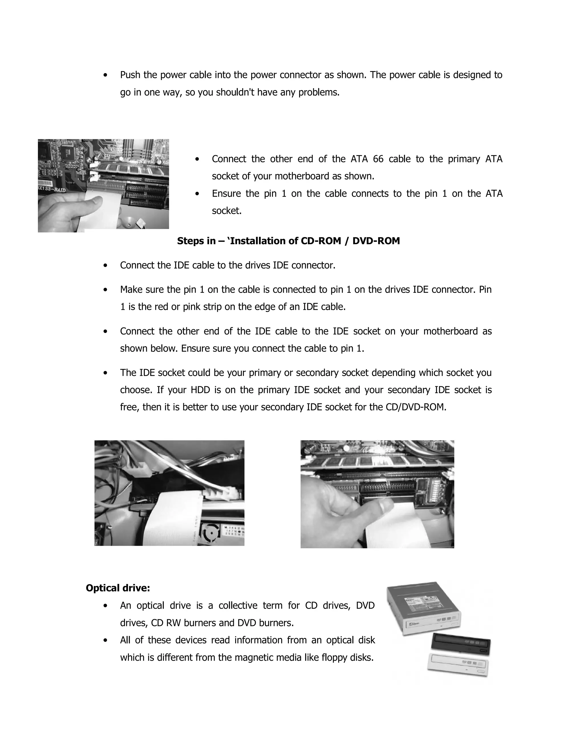 • Push the power cable into the power connector as shown. The power cable is designed to
go in one way, so you shouldn't have any problems.
• Connect the other end of the ATA 66 cable to the primary ATA
socket of your motherboard as shown.
• Ensure the pin 1 on the cable connects to the pin 1 on the ATA
socket.
Steps in – ‘Installation of CD-ROM / DVD-ROM
• Connect the IDE cable to the drives IDE connector.
• Make sure the pin 1 on the cable is connected to pin 1 on the drives IDE connector. Pin
1 is the red or pink strip on the edge of an IDE cable.
• Connect the other end of the IDE cable to the IDE socket on your motherboard as
shown below. Ensure sure you connect the cable to pin 1.
• The IDE socket could be your primary or secondary socket depending which socket you
choose. If your HDD is on the primary IDE socket and your secondary IDE socket is
free, then it is better to use your secondary IDE socket for the CD/DVD-ROM.
Optical drive:
• An optical drive is a collective term for CD drives, DVD
drives, CD RW burners and DVD burners.
• All of these devices read information from an optical disk
which is different from the magnetic media like floppy disks.
 