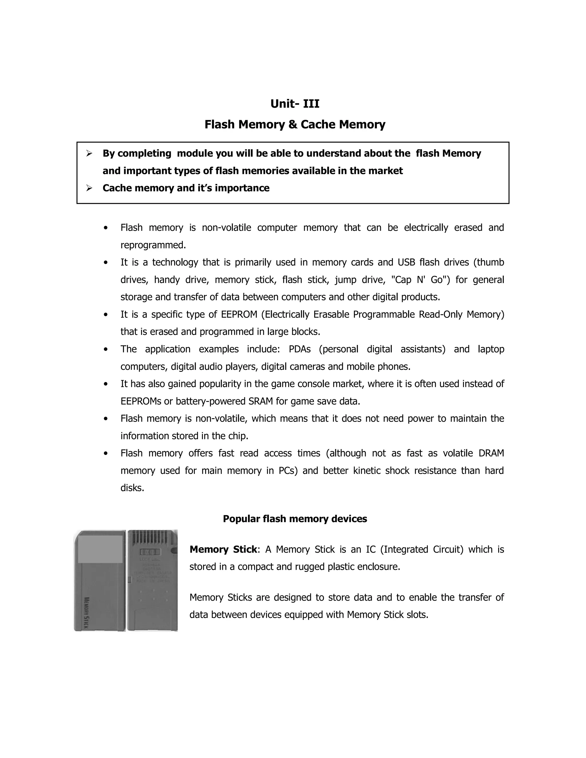 Unit- III
Flash Memory & Cache Memory
• Flash memory is non-volatile computer memory that can be electrically erased and
reprogrammed.
• It is a technology that is primarily used in memory cards and USB flash drives (thumb
drives, handy drive, memory stick, flash stick, jump drive, "Cap N' Go") for general
storage and transfer of data between computers and other digital products.
• It is a specific type of EEPROM (Electrically Erasable Programmable Read-Only Memory)
that is erased and programmed in large blocks.
• The application examples include: PDAs (personal digital assistants) and laptop
computers, digital audio players, digital cameras and mobile phones.
• It has also gained popularity in the game console market, where it is often used instead of
EEPROMs or battery-powered SRAM for game save data.
• Flash memory is non-volatile, which means that it does not need power to maintain the
information stored in the chip.
• Flash memory offers fast read access times (although not as fast as volatile DRAM
memory used for main memory in PCs) and better kinetic shock resistance than hard
disks.
Popular flash memory devices
Memory Stick: A Memory Stick is an IC (Integrated Circuit) which is
stored in a compact and rugged plastic enclosure.
Memory Sticks are designed to store data and to enable the transfer of
data between devices equipped with Memory Stick slots.
By completing module you will be able to understand about the flash Memory
and important types of flash memories available in the market
Cache memory and it’s importance
 