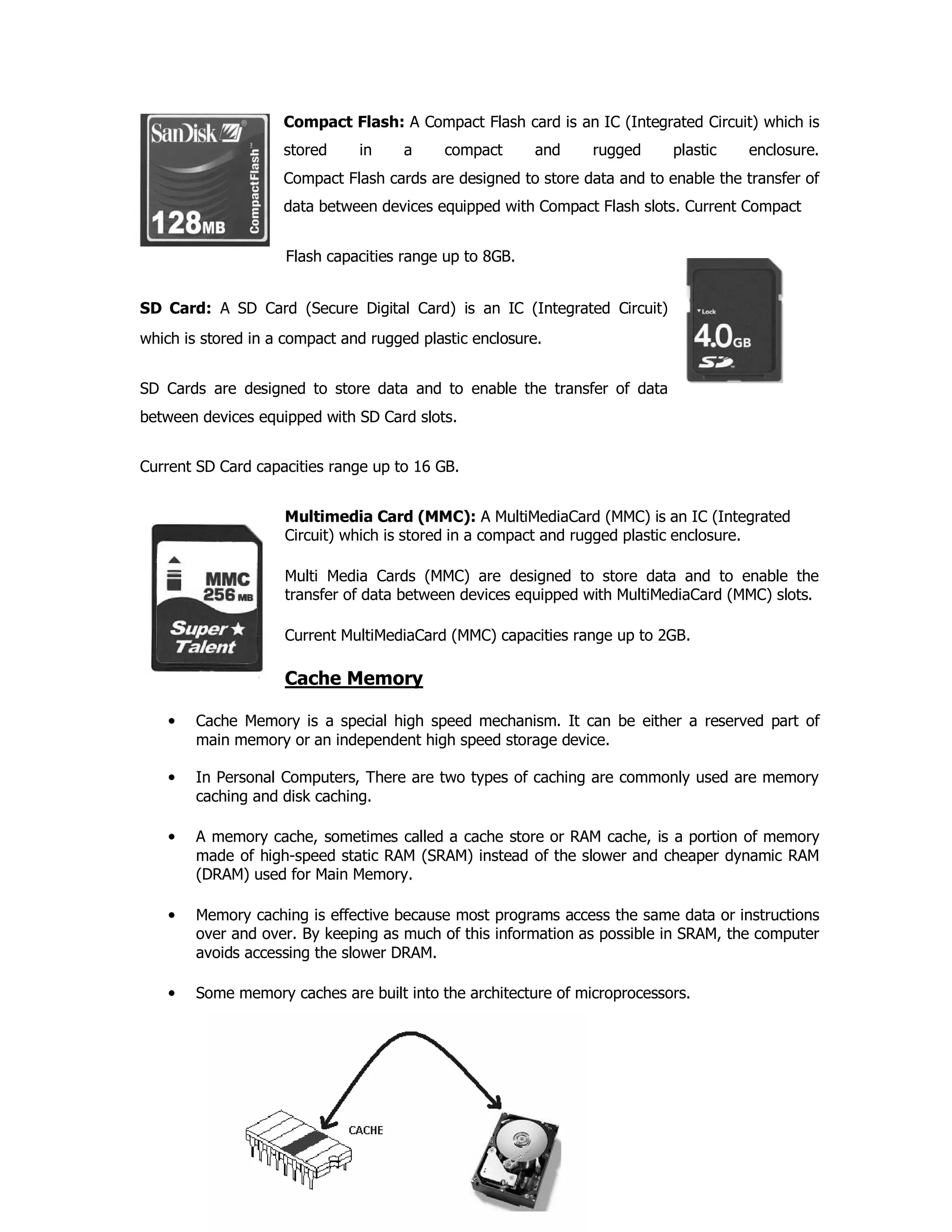 Compact Flash: A Compact Flash card is an IC (Integrated Circuit) which is
stored in a compact and rugged plastic enclosure.
Compact Flash cards are designed to store data and to enable the transfer of
data between devices equipped with Compact Flash slots. Current Compact
Flash capacities range up to 8GB.
SD Card: A SD Card (Secure Digital Card) is an IC (Integrated Circuit)
which is stored in a compact and rugged plastic enclosure.
SD Cards are designed to store data and to enable the transfer of data
between devices equipped with SD Card slots.
Current SD Card capacities range up to 16 GB.
Multimedia Card (MMC): A MultiMediaCard (MMC) is an IC (Integrated
Circuit) which is stored in a compact and rugged plastic enclosure.
Multi Media Cards (MMC) are designed to store data and to enable the
transfer of data between devices equipped with MultiMediaCard (MMC) slots.
Current MultiMediaCard (MMC) capacities range up to 2GB.
Cache Memory
• Cache Memory is a special high speed mechanism. It can be either a reserved part of
main memory or an independent high speed storage device.
• In Personal Computers, There are two types of caching are commonly used are memory
caching and disk caching.
• A memory cache, sometimes called a cache store or RAM cache, is a portion of memory
made of high-speed static RAM (SRAM) instead of the slower and cheaper dynamic RAM
(DRAM) used for Main Memory.
• Memory caching is effective because most programs access the same data or instructions
over and over. By keeping as much of this information as possible in SRAM, the computer
avoids accessing the slower DRAM.
• Some memory caches are built into the architecture of microprocessors.
 