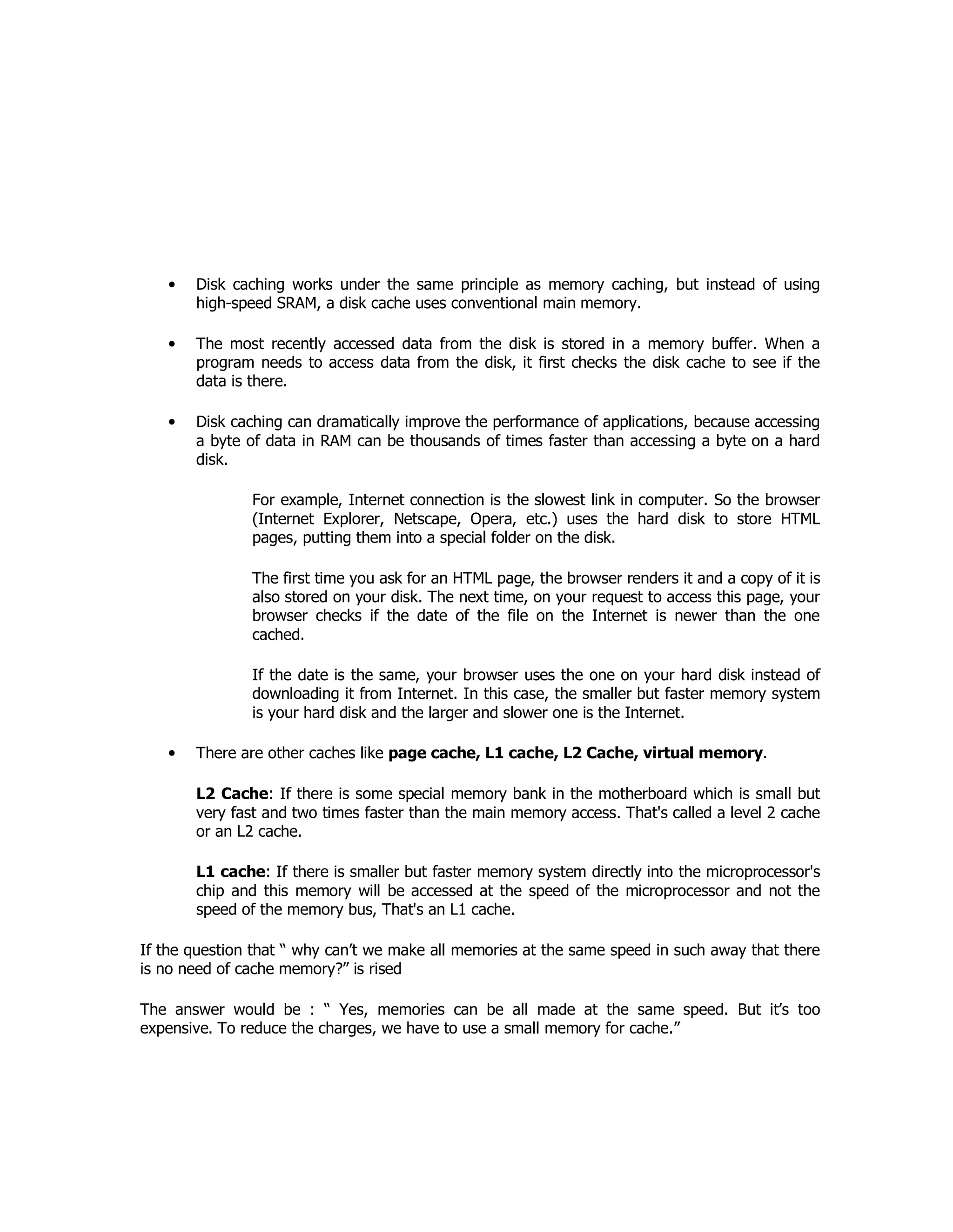 • Disk caching works under the same principle as memory caching, but instead of using
high-speed SRAM, a disk cache uses conventional main memory.
• The most recently accessed data from the disk is stored in a memory buffer. When a
program needs to access data from the disk, it first checks the disk cache to see if the
data is there.
• Disk caching can dramatically improve the performance of applications, because accessing
a byte of data in RAM can be thousands of times faster than accessing a byte on a hard
disk.
For example, Internet connection is the slowest link in computer. So the browser
(Internet Explorer, Netscape, Opera, etc.) uses the hard disk to store HTML
pages, putting them into a special folder on the disk.
The first time you ask for an HTML page, the browser renders it and a copy of it is
also stored on your disk. The next time, on your request to access this page, your
browser checks if the date of the file on the Internet is newer than the one
cached.
If the date is the same, your browser uses the one on your hard disk instead of
downloading it from Internet. In this case, the smaller but faster memory system
is your hard disk and the larger and slower one is the Internet.
• There are other caches like page cache, L1 cache, L2 Cache, virtual memory.
L2 Cache: If there is some special memory bank in the motherboard which is small but
very fast and two times faster than the main memory access. That's called a level 2 cache
or an L2 cache.
L1 cache: If there is smaller but faster memory system directly into the microprocessor's
chip and this memory will be accessed at the speed of the microprocessor and not the
speed of the memory bus, That's an L1 cache.
If the question that “ why can’t we make all memories at the same speed in such away that there
is no need of cache memory?” is rised
The answer would be : “ Yes, memories can be all made at the same speed. But it’s too
expensive. To reduce the charges, we have to use a small memory for cache.”
 
