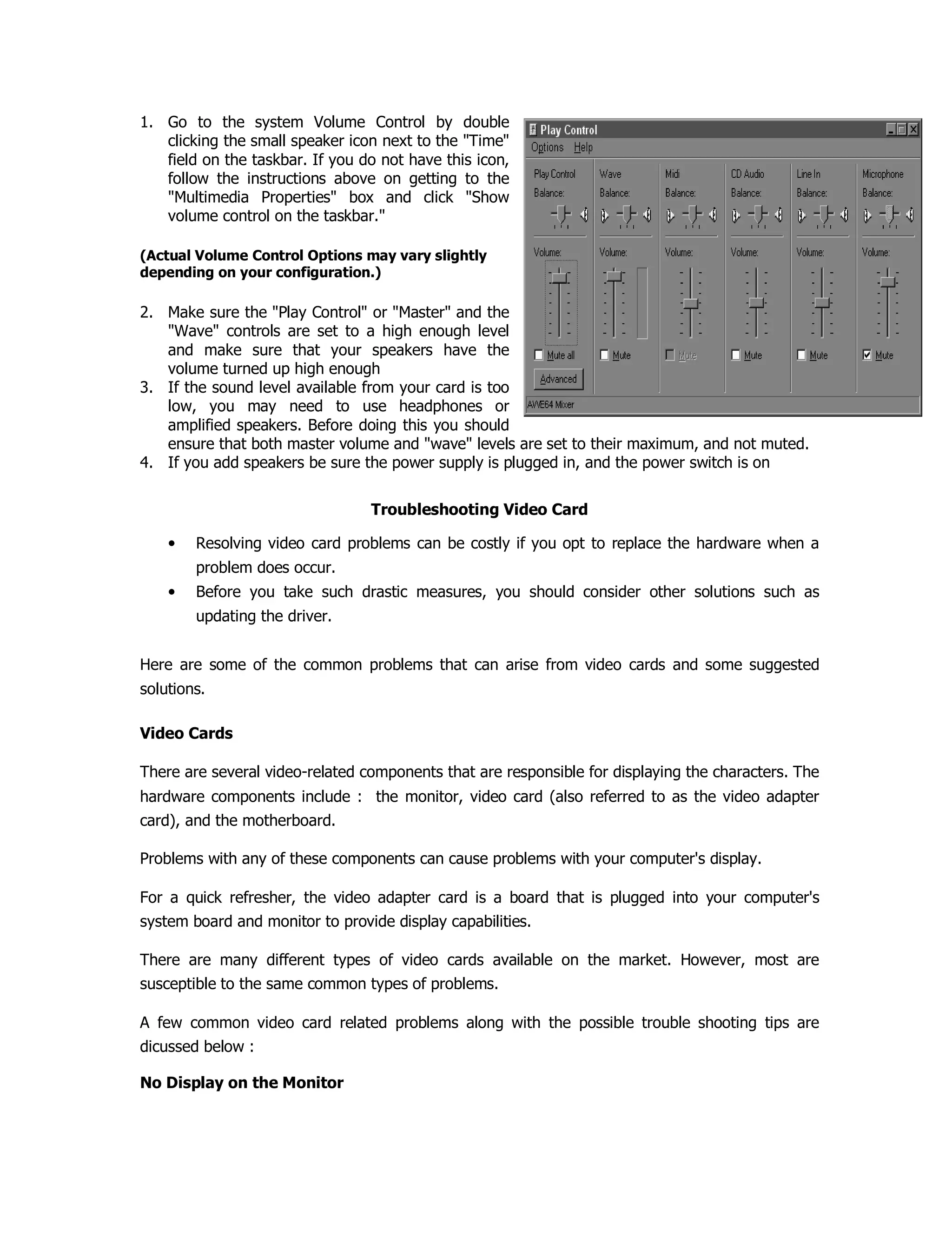 1. Go to the system Volume Control by double
clicking the small speaker icon next to the "Time"
field on the taskbar. If you do not have this icon,
follow the instructions above on getting to the
"Multimedia Properties" box and click "Show
volume control on the taskbar."
(Actual Volume Control Options may vary slightly
depending on your configuration.)
2. Make sure the "Play Control" or "Master" and the
"Wave" controls are set to a high enough level
and make sure that your speakers have the
volume turned up high enough
3. If the sound level available from your card is too
low, you may need to use headphones or
amplified speakers. Before doing this you should
ensure that both master volume and "wave" levels are set to their maximum, and not muted.
4. If you add speakers be sure the power supply is plugged in, and the power switch is on
Troubleshooting Video Card
• Resolving video card problems can be costly if you opt to replace the hardware when a
problem does occur.
• Before you take such drastic measures, you should consider other solutions such as
updating the driver.
Here are some of the common problems that can arise from video cards and some suggested
solutions.
Video Cards
There are several video-related components that are responsible for displaying the characters. The
hardware components include : the monitor, video card (also referred to as the video adapter
card), and the motherboard.
Problems with any of these components can cause problems with your computer's display.
For a quick refresher, the video adapter card is a board that is plugged into your computer's
system board and monitor to provide display capabilities.
There are many different types of video cards available on the market. However, most are
susceptible to the same common types of problems.
A few common video card related problems along with the possible trouble shooting tips are
dicussed below :
No Display on the Monitor
 