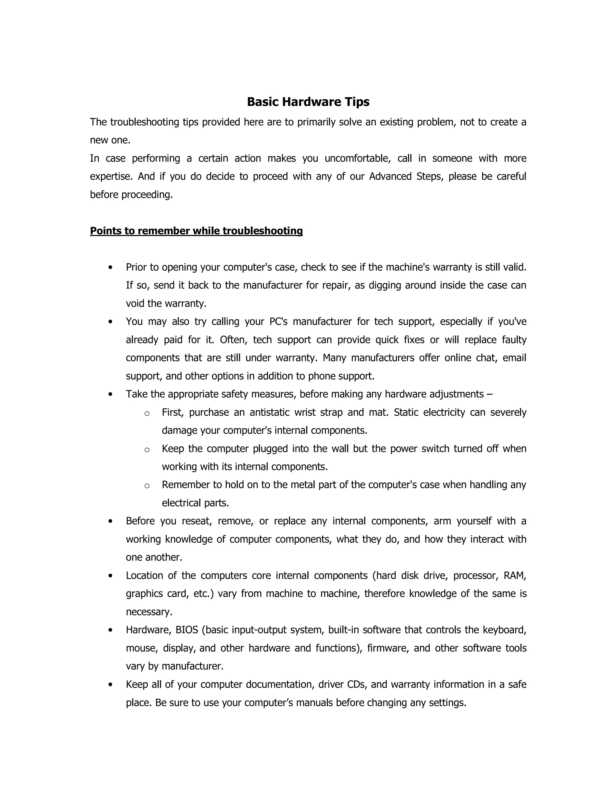 Basic Hardware Tips
The troubleshooting tips provided here are to primarily solve an existing problem, not to create a
new one.
In case performing a certain action makes you uncomfortable, call in someone with more
expertise. And if you do decide to proceed with any of our Advanced Steps, please be careful
before proceeding.
Points to remember while troubleshooting
• Prior to opening your computer's case, check to see if the machine's warranty is still valid.
If so, send it back to the manufacturer for repair, as digging around inside the case can
void the warranty.
• You may also try calling your PC's manufacturer for tech support, especially if you've
already paid for it. Often, tech support can provide quick fixes or will replace faulty
components that are still under warranty. Many manufacturers offer online chat, email
support, and other options in addition to phone support.
• Take the appropriate safety measures, before making any hardware adjustments –
o First, purchase an antistatic wrist strap and mat. Static electricity can severely
damage your computer's internal components.
o Keep the computer plugged into the wall but the power switch turned off when
working with its internal components.
o Remember to hold on to the metal part of the computer's case when handling any
electrical parts.
• Before you reseat, remove, or replace any internal components, arm yourself with a
working knowledge of computer components, what they do, and how they interact with
one another.
• Location of the computers core internal components (hard disk drive, processor, RAM,
graphics card, etc.) vary from machine to machine, therefore knowledge of the same is
necessary.
• Hardware, BIOS (basic input-output system, built-in software that controls the keyboard,
mouse, display, and other hardware and functions), firmware, and other software tools
vary by manufacturer.
• Keep all of your computer documentation, driver CDs, and warranty information in a safe
place. Be sure to use your computer’s manuals before changing any settings.
 