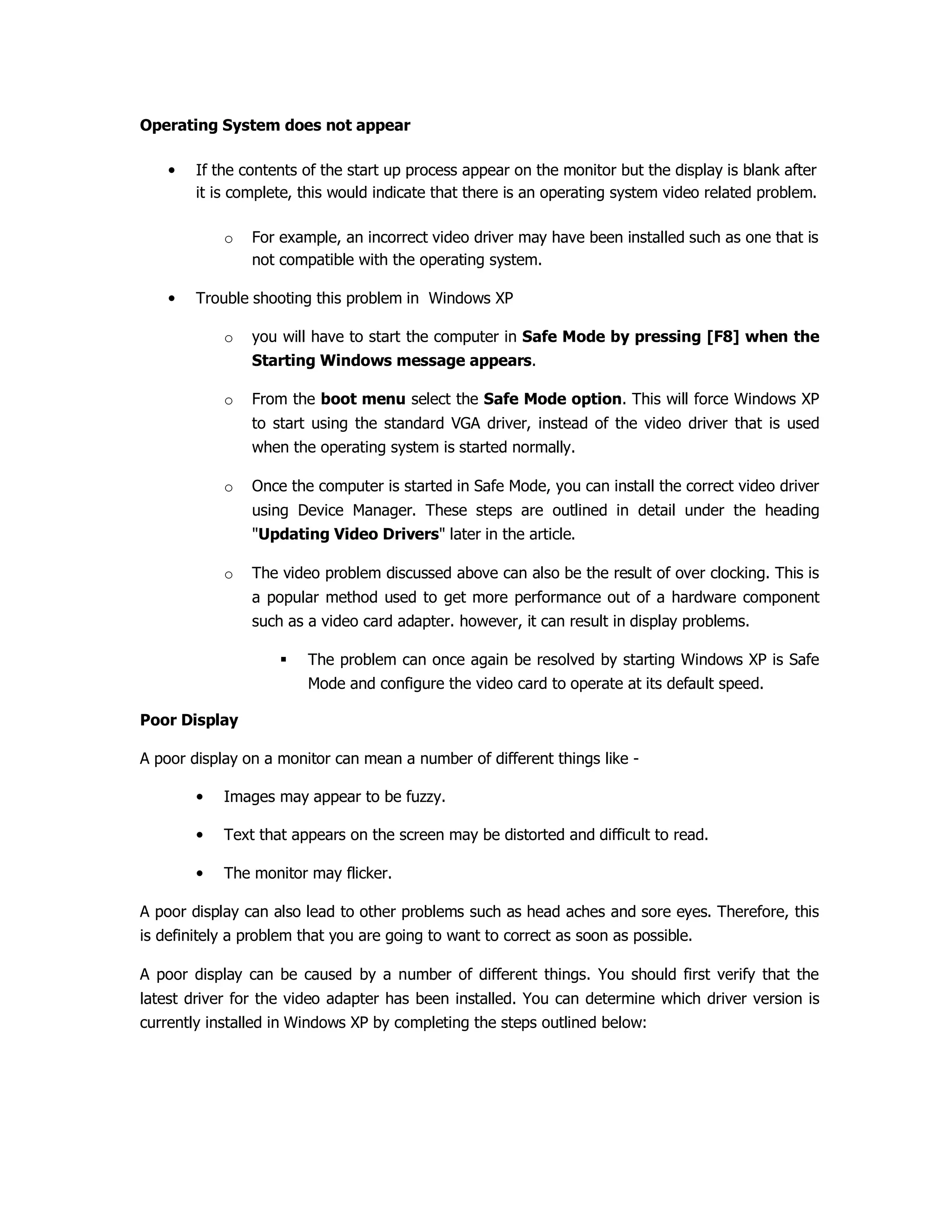 Operating System does not appear
• If the contents of the start up process appear on the monitor but the display is blank after
it is complete, this would indicate that there is an operating system video related problem.
o For example, an incorrect video driver may have been installed such as one that is
not compatible with the operating system.
• Trouble shooting this problem in Windows XP
o you will have to start the computer in Safe Mode by pressing [F8] when the
Starting Windows message appears.
o From the boot menu select the Safe Mode option. This will force Windows XP
to start using the standard VGA driver, instead of the video driver that is used
when the operating system is started normally.
o Once the computer is started in Safe Mode, you can install the correct video driver
using Device Manager. These steps are outlined in detail under the heading
"Updating Video Drivers" later in the article.
o The video problem discussed above can also be the result of over clocking. This is
a popular method used to get more performance out of a hardware component
such as a video card adapter. however, it can result in display problems.
The problem can once again be resolved by starting Windows XP is Safe
Mode and configure the video card to operate at its default speed.
Poor Display
A poor display on a monitor can mean a number of different things like -
• Images may appear to be fuzzy.
• Text that appears on the screen may be distorted and difficult to read.
• The monitor may flicker.
A poor display can also lead to other problems such as head aches and sore eyes. Therefore, this
is definitely a problem that you are going to want to correct as soon as possible.
A poor display can be caused by a number of different things. You should first verify that the
latest driver for the video adapter has been installed. You can determine which driver version is
currently installed in Windows XP by completing the steps outlined below:
 