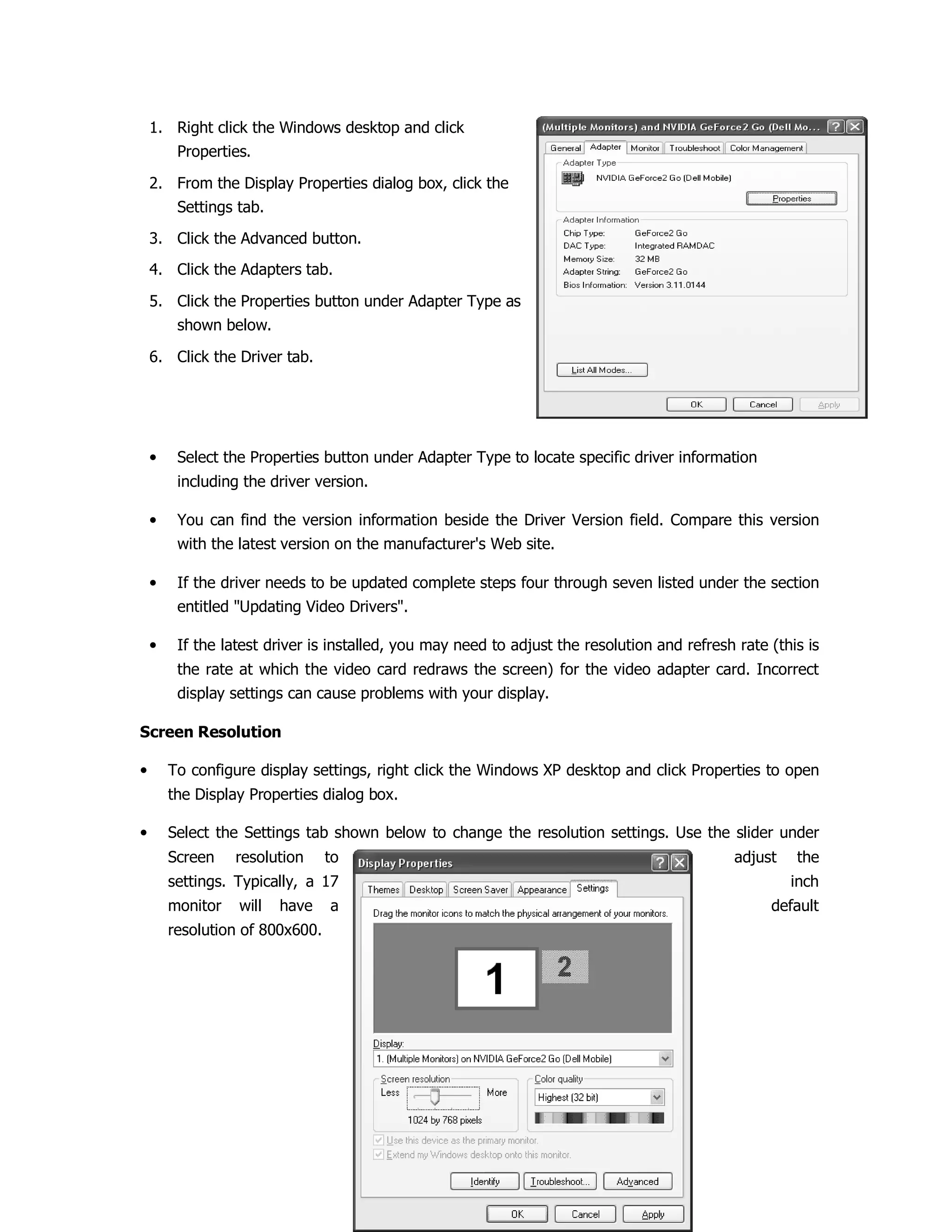 1. Right click the Windows desktop and click
Properties.
2. From the Display Properties dialog box, click the
Settings tab.
3. Click the Advanced button.
4. Click the Adapters tab.
5. Click the Properties button under Adapter Type as
shown below.
6. Click the Driver tab.
• Select the Properties button under Adapter Type to locate specific driver information
including the driver version.
• You can find the version information beside the Driver Version field. Compare this version
with the latest version on the manufacturer's Web site.
• If the driver needs to be updated complete steps four through seven listed under the section
entitled "Updating Video Drivers".
• If the latest driver is installed, you may need to adjust the resolution and refresh rate (this is
the rate at which the video card redraws the screen) for the video adapter card. Incorrect
display settings can cause problems with your display.
Screen Resolution
• To configure display settings, right click the Windows XP desktop and click Properties to open
the Display Properties dialog box.
• Select the Settings tab shown below to change the resolution settings. Use the slider under
Screen resolution to adjust the
settings. Typically, a 17 inch
monitor will have a default
resolution of 800x600.
 