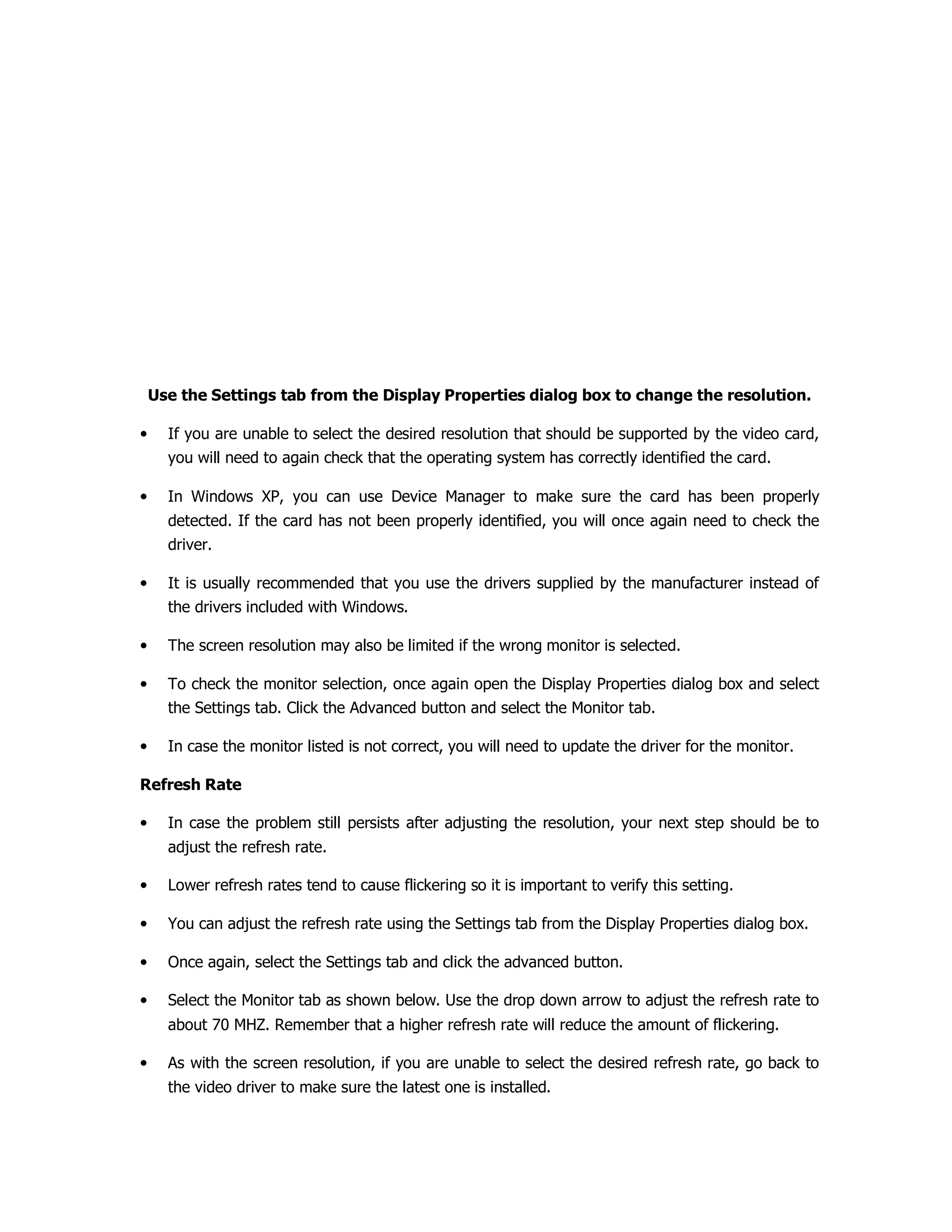 Use the Settings tab from the Display Properties dialog box to change the resolution.
• If you are unable to select the desired resolution that should be supported by the video card,
you will need to again check that the operating system has correctly identified the card.
• In Windows XP, you can use Device Manager to make sure the card has been properly
detected. If the card has not been properly identified, you will once again need to check the
driver.
• It is usually recommended that you use the drivers supplied by the manufacturer instead of
the drivers included with Windows.
• The screen resolution may also be limited if the wrong monitor is selected.
• To check the monitor selection, once again open the Display Properties dialog box and select
the Settings tab. Click the Advanced button and select the Monitor tab.
• In case the monitor listed is not correct, you will need to update the driver for the monitor.
Refresh Rate
• In case the problem still persists after adjusting the resolution, your next step should be to
adjust the refresh rate.
• Lower refresh rates tend to cause flickering so it is important to verify this setting.
• You can adjust the refresh rate using the Settings tab from the Display Properties dialog box.
• Once again, select the Settings tab and click the advanced button.
• Select the Monitor tab as shown below. Use the drop down arrow to adjust the refresh rate to
about 70 MHZ. Remember that a higher refresh rate will reduce the amount of flickering.
• As with the screen resolution, if you are unable to select the desired refresh rate, go back to
the video driver to make sure the latest one is installed.
 