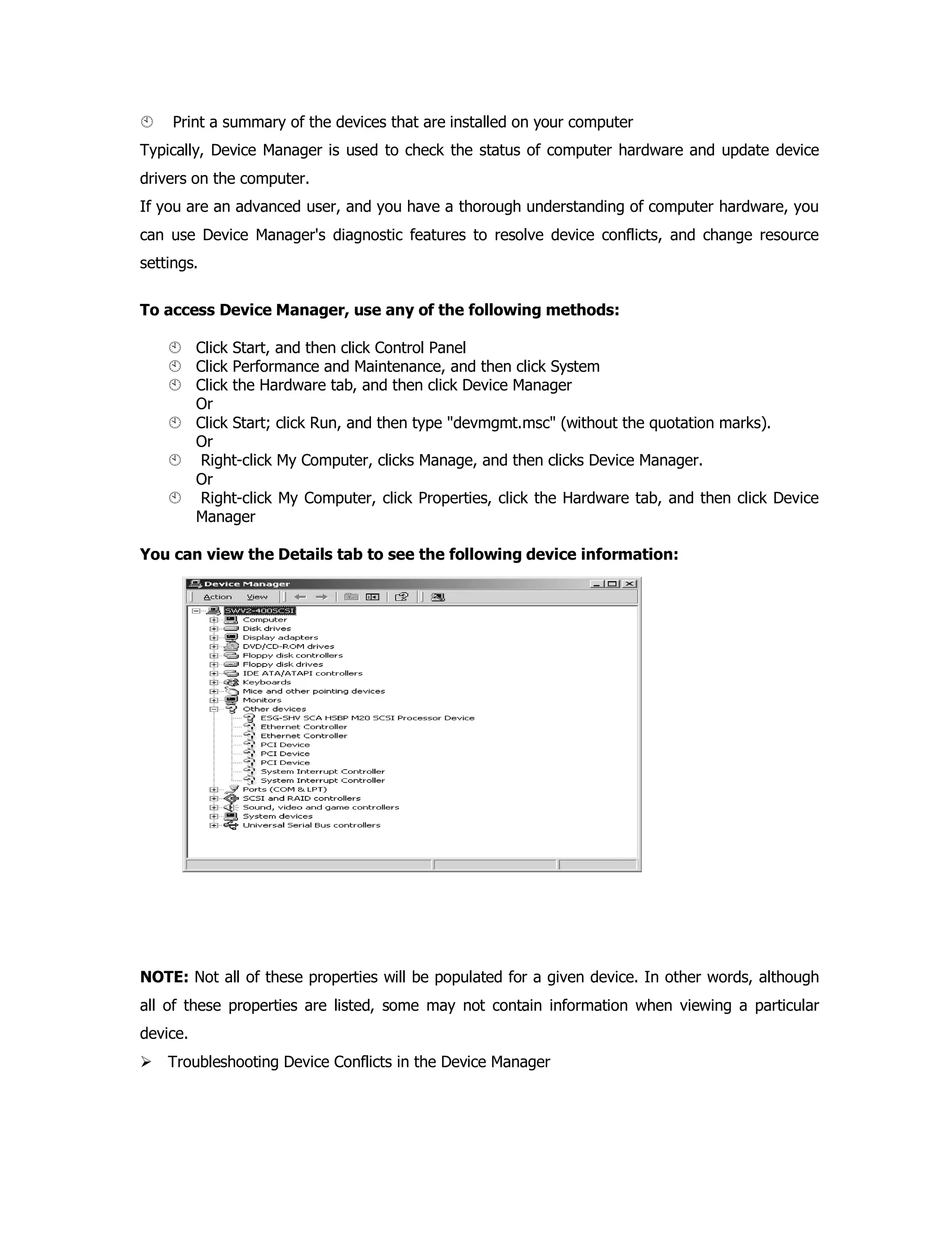 Print a summary of the devices that are installed on your computer
Typically, Device Manager is used to check the status of computer hardware and update device
drivers on the computer.
If you are an advanced user, and you have a thorough understanding of computer hardware, you
can use Device Manager's diagnostic features to resolve device conflicts, and change resource
settings.
To access Device Manager, use any of the following methods:
Click Start, and then click Control Panel
Click Performance and Maintenance, and then click System
Click the Hardware tab, and then click Device Manager
Or
Click Start; click Run, and then type "devmgmt.msc" (without the quotation marks).
Or
Right-click My Computer, clicks Manage, and then clicks Device Manager.
Or
Right-click My Computer, click Properties, click the Hardware tab, and then click Device
Manager
You can view the Details tab to see the following device information:
NOTE: Not all of these properties will be populated for a given device. In other words, although
all of these properties are listed, some may not contain information when viewing a particular
device.
Troubleshooting Device Conflicts in the Device Manager
 