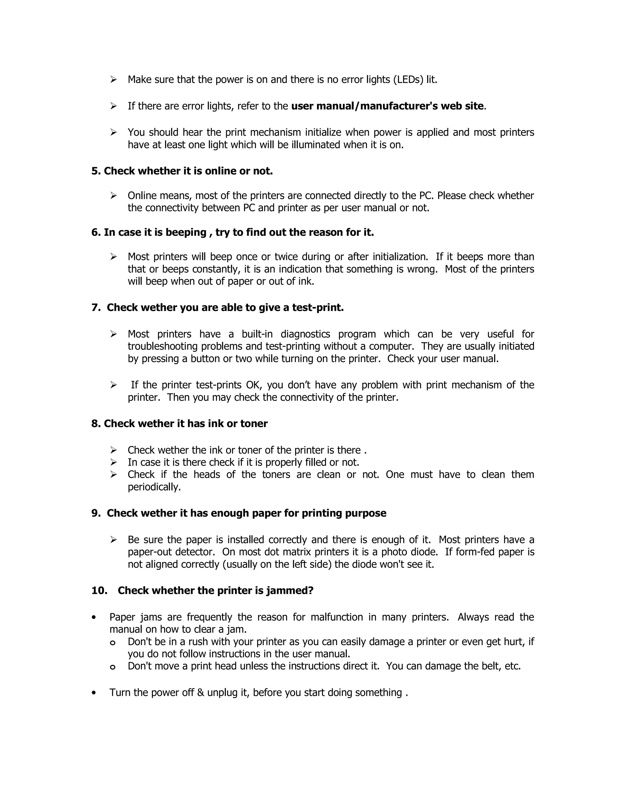 Make sure that the power is on and there is no error lights (LEDs) lit.
If there are error lights, refer to the user manual/manufacturer's web site.
You should hear the print mechanism initialize when power is applied and most printers
have at least one light which will be illuminated when it is on.
5. Check whether it is online or not.
Online means, most of the printers are connected directly to the PC. Please check whether
the connectivity between PC and printer as per user manual or not.
6. In case it is beeping , try to find out the reason for it.
Most printers will beep once or twice during or after initialization. If it beeps more than
that or beeps constantly, it is an indication that something is wrong. Most of the printers
will beep when out of paper or out of ink.
7. Check wether you are able to give a test-print.
Most printers have a built-in diagnostics program which can be very useful for
troubleshooting problems and test-printing without a computer. They are usually initiated
by pressing a button or two while turning on the printer. Check your user manual.
If the printer test-prints OK, you don’t have any problem with print mechanism of the
printer. Then you may check the connectivity of the printer.
8. Check wether it has ink or toner
Check wether the ink or toner of the printer is there .
In case it is there check if it is properly filled or not.
Check if the heads of the toners are clean or not. One must have to clean them
periodically.
9. Check wether it has enough paper for printing purpose
Be sure the paper is installed correctly and there is enough of it. Most printers have a
paper-out detector. On most dot matrix printers it is a photo diode. If form-fed paper is
not aligned correctly (usually on the left side) the diode won't see it.
10. Check whether the printer is jammed?
• Paper jams are frequently the reason for malfunction in many printers. Always read the
manual on how to clear a jam.
o Don't be in a rush with your printer as you can easily damage a printer or even get hurt, if
you do not follow instructions in the user manual.
o Don't move a print head unless the instructions direct it. You can damage the belt, etc.
• Turn the power off & unplug it, before you start doing something .
 