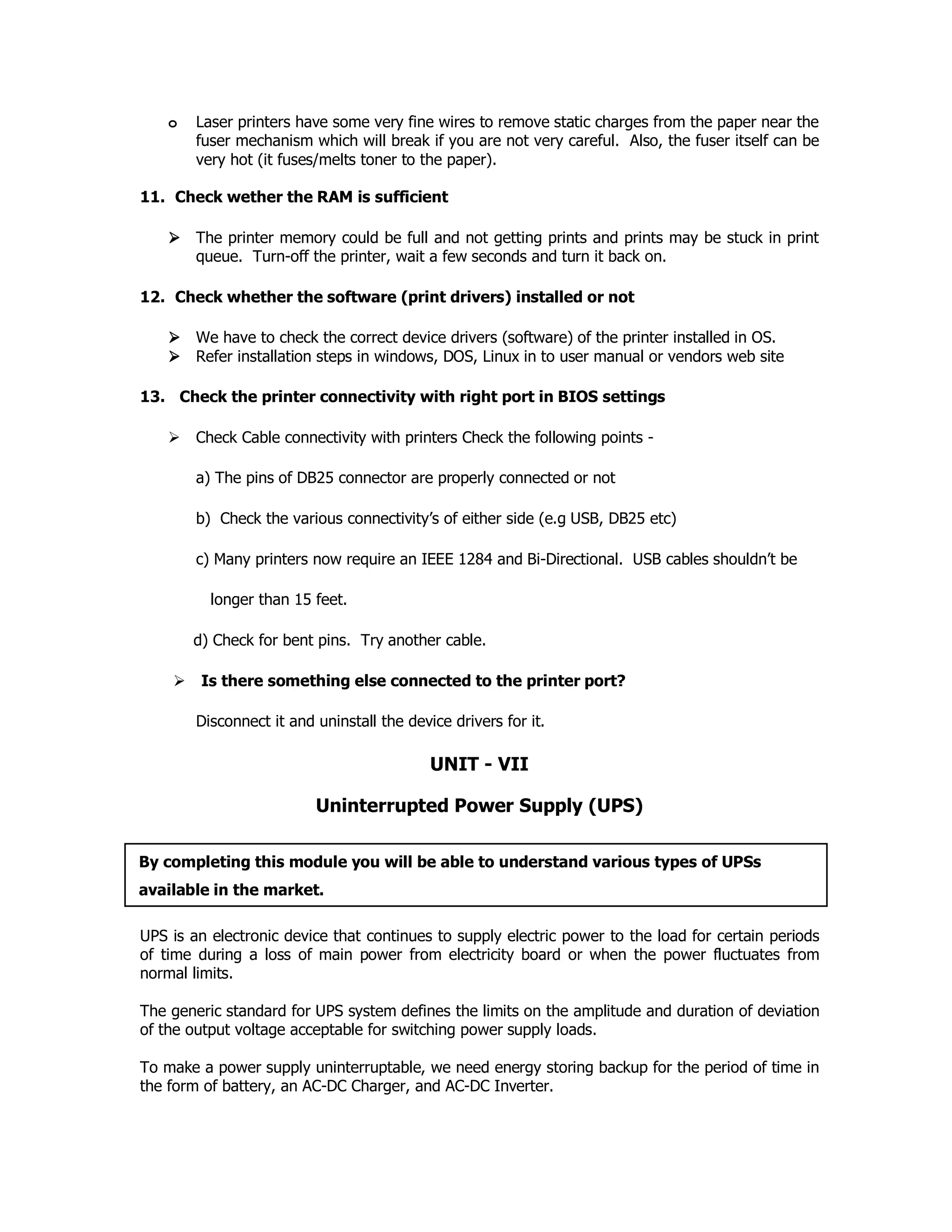 o Laser printers have some very fine wires to remove static charges from the paper near the
fuser mechanism which will break if you are not very careful. Also, the fuser itself can be
very hot (it fuses/melts toner to the paper).
11. Check wether the RAM is sufficient
The printer memory could be full and not getting prints and prints may be stuck in print
queue. Turn-off the printer, wait a few seconds and turn it back on.
12. Check whether the software (print drivers) installed or not
We have to check the correct device drivers (software) of the printer installed in OS.
Refer installation steps in windows, DOS, Linux in to user manual or vendors web site
13. Check the printer connectivity with right port in BIOS settings
Check Cable connectivity with printers Check the following points -
a) The pins of DB25 connector are properly connected or not
b) Check the various connectivity’s of either side (e.g USB, DB25 etc)
c) Many printers now require an IEEE 1284 and Bi-Directional. USB cables shouldn’t be
longer than 15 feet.
d) Check for bent pins. Try another cable.
Is there something else connected to the printer port?
Disconnect it and uninstall the device drivers for it.
UNIT - VII
Uninterrupted Power Supply (UPS)
UPS is an electronic device that continues to supply electric power to the load for certain periods
of time during a loss of main power from electricity board or when the power fluctuates from
normal limits.
The generic standard for UPS system defines the limits on the amplitude and duration of deviation
of the output voltage acceptable for switching power supply loads.
To make a power supply uninterruptable, we need energy storing backup for the period of time in
the form of battery, an AC-DC Charger, and AC-DC Inverter.
By completing this module you will be able to understand various types of UPSs
available in the market.
 