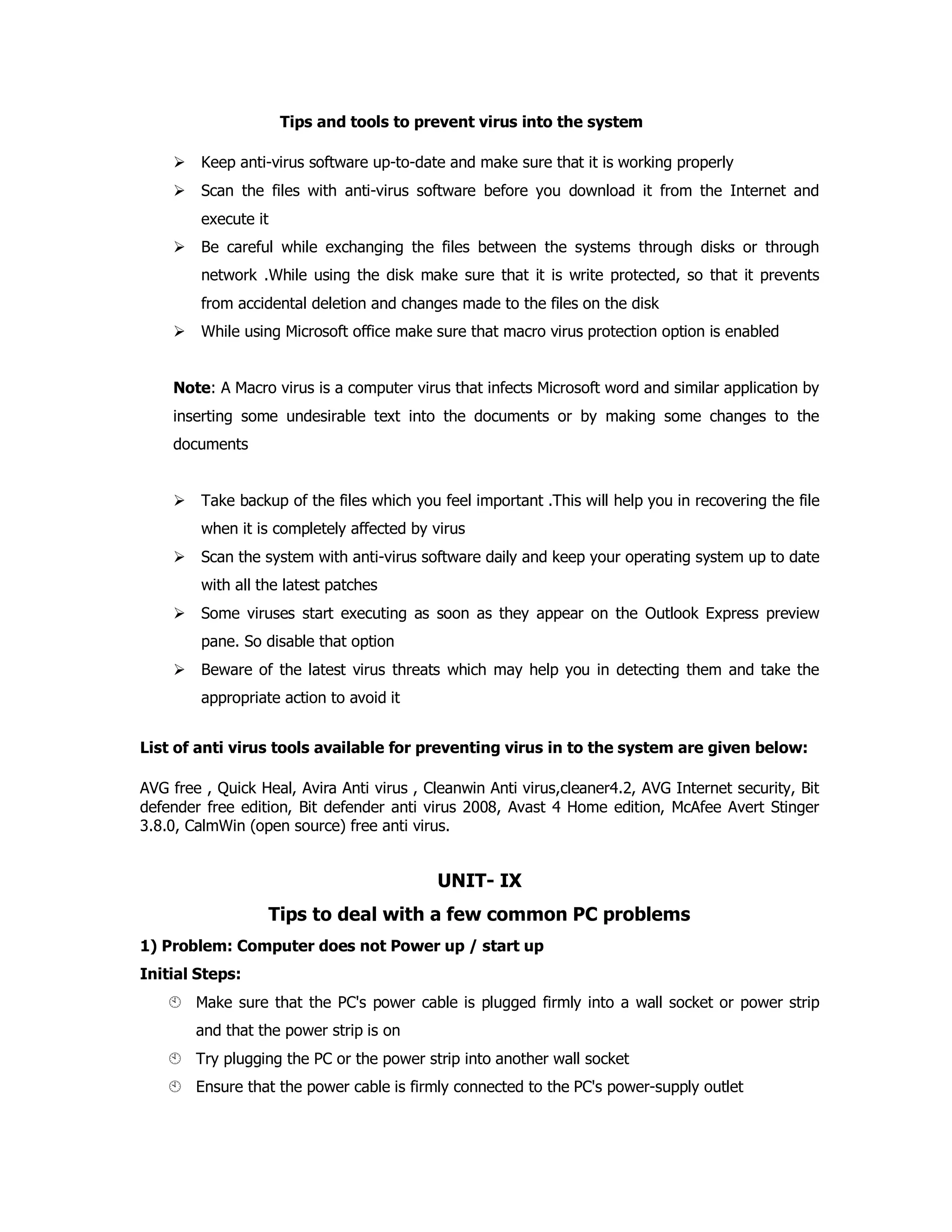 Tips and tools to prevent virus into the system
Keep anti-virus software up-to-date and make sure that it is working properly
Scan the files with anti-virus software before you download it from the Internet and
execute it
Be careful while exchanging the files between the systems through disks or through
network .While using the disk make sure that it is write protected, so that it prevents
from accidental deletion and changes made to the files on the disk
While using Microsoft office make sure that macro virus protection option is enabled
Note: A Macro virus is a computer virus that infects Microsoft word and similar application by
inserting some undesirable text into the documents or by making some changes to the
documents
Take backup of the files which you feel important .This will help you in recovering the file
when it is completely affected by virus
Scan the system with anti-virus software daily and keep your operating system up to date
with all the latest patches
Some viruses start executing as soon as they appear on the Outlook Express preview
pane. So disable that option
Beware of the latest virus threats which may help you in detecting them and take the
appropriate action to avoid it
List of anti virus tools available for preventing virus in to the system are given below:
AVG free , Quick Heal, Avira Anti virus , Cleanwin Anti virus,cleaner4.2, AVG Internet security, Bit
defender free edition, Bit defender anti virus 2008, Avast 4 Home edition, McAfee Avert Stinger
3.8.0, CalmWin (open source) free anti virus.
UNIT- IX
Tips to deal with a few common PC problems
1) Problem: Computer does not Power up / start up
Initial Steps:
Make sure that the PC's power cable is plugged firmly into a wall socket or power strip
and that the power strip is on
Try plugging the PC or the power strip into another wall socket
Ensure that the power cable is firmly connected to the PC's power-supply outlet
 