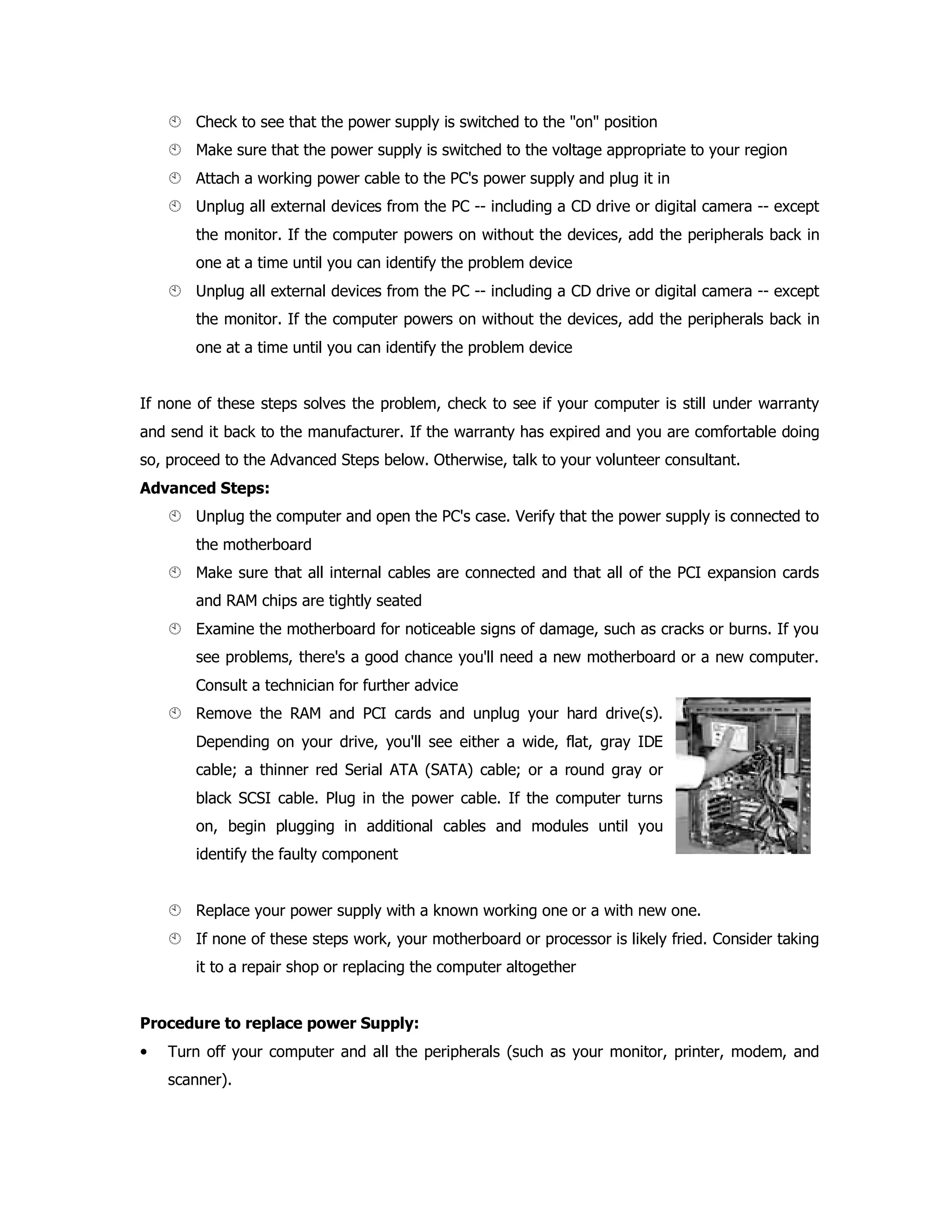 Check to see that the power supply is switched to the "on" position
Make sure that the power supply is switched to the voltage appropriate to your region
Attach a working power cable to the PC's power supply and plug it in
Unplug all external devices from the PC -- including a CD drive or digital camera -- except
the monitor. If the computer powers on without the devices, add the peripherals back in
one at a time until you can identify the problem device
Unplug all external devices from the PC -- including a CD drive or digital camera -- except
the monitor. If the computer powers on without the devices, add the peripherals back in
one at a time until you can identify the problem device
If none of these steps solves the problem, check to see if your computer is still under warranty
and send it back to the manufacturer. If the warranty has expired and you are comfortable doing
so, proceed to the Advanced Steps below. Otherwise, talk to your volunteer consultant.
Advanced Steps:
Unplug the computer and open the PC's case. Verify that the power supply is connected to
the motherboard
Make sure that all internal cables are connected and that all of the PCI expansion cards
and RAM chips are tightly seated
Examine the motherboard for noticeable signs of damage, such as cracks or burns. If you
see problems, there's a good chance you'll need a new motherboard or a new computer.
Consult a technician for further advice
Remove the RAM and PCI cards and unplug your hard drive(s).
Depending on your drive, you'll see either a wide, flat, gray IDE
cable; a thinner red Serial ATA (SATA) cable; or a round gray or
black SCSI cable. Plug in the power cable. If the computer turns
on, begin plugging in additional cables and modules until you
identify the faulty component
Replace your power supply with a known working one or a with new one.
If none of these steps work, your motherboard or processor is likely fried. Consider taking
it to a repair shop or replacing the computer altogether
Procedure to replace power Supply:
• Turn off your computer and all the peripherals (such as your monitor, printer, modem, and
scanner).
 