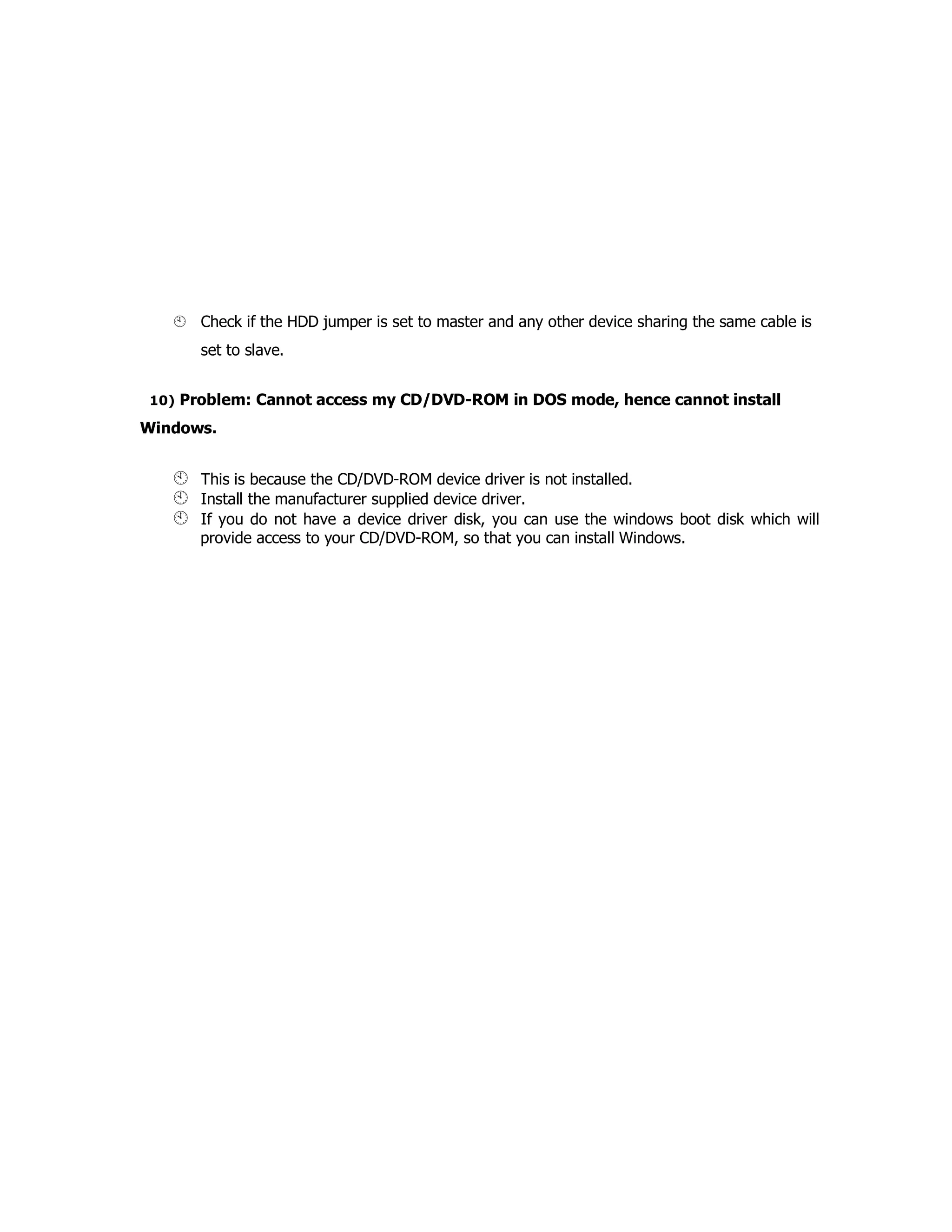Check if the HDD jumper is set to master and any other device sharing the same cable is
set to slave.
10) Problem: Cannot access my CD/DVD-ROM in DOS mode, hence cannot install
Windows.
This is because the CD/DVD-ROM device driver is not installed.
Install the manufacturer supplied device driver.
If you do not have a device driver disk, you can use the windows boot disk which will
provide access to your CD/DVD-ROM, so that you can install Windows.
 