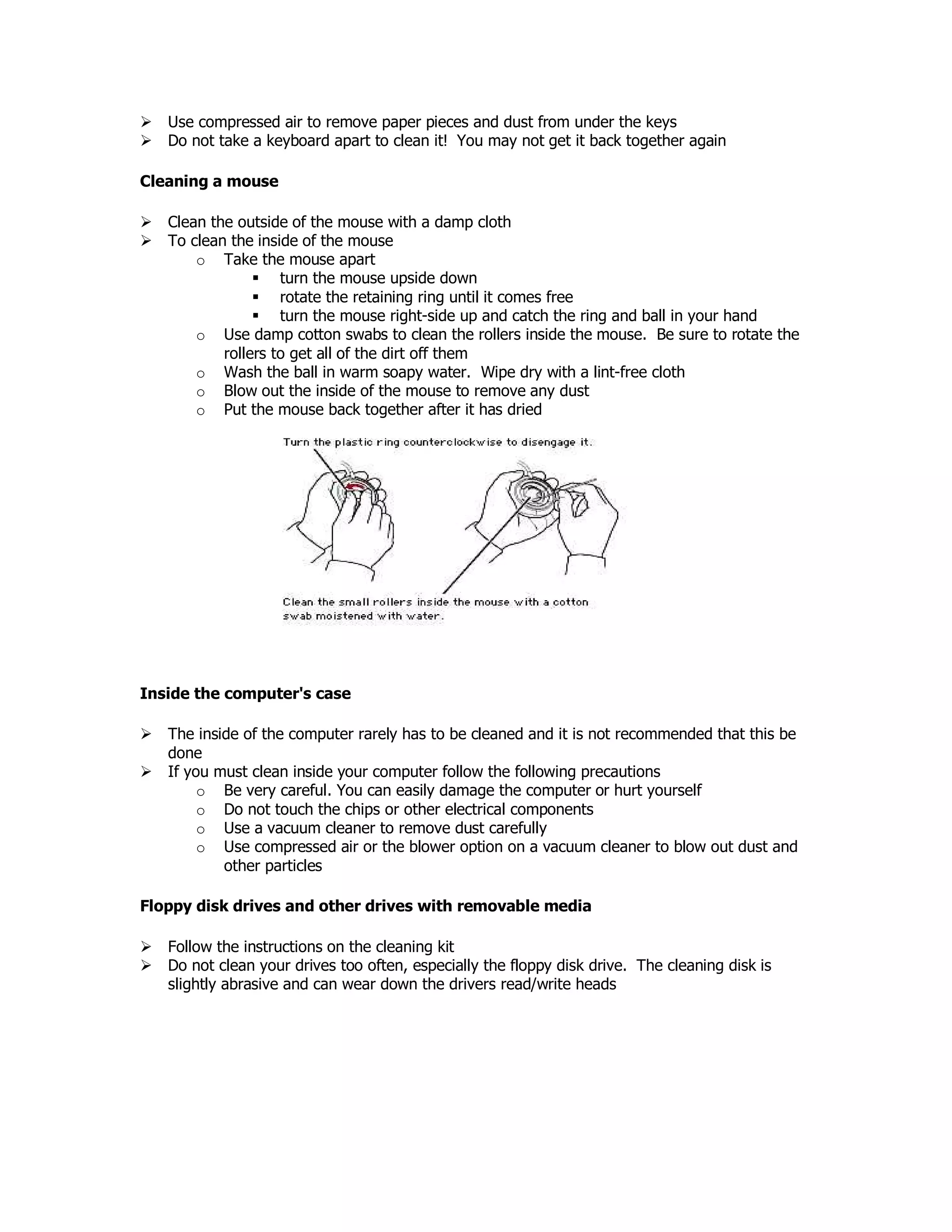 Use compressed air to remove paper pieces and dust from under the keys
Do not take a keyboard apart to clean it! You may not get it back together again
Cleaning a mouse
Clean the outside of the mouse with a damp cloth
To clean the inside of the mouse
o Take the mouse apart
turn the mouse upside down
rotate the retaining ring until it comes free
turn the mouse right-side up and catch the ring and ball in your hand
o Use damp cotton swabs to clean the rollers inside the mouse. Be sure to rotate the
rollers to get all of the dirt off them
o Wash the ball in warm soapy water. Wipe dry with a lint-free cloth
o Blow out the inside of the mouse to remove any dust
o Put the mouse back together after it has dried
Inside the computer's case
The inside of the computer rarely has to be cleaned and it is not recommended that this be
done
If you must clean inside your computer follow the following precautions
o Be very careful. You can easily damage the computer or hurt yourself
o Do not touch the chips or other electrical components
o Use a vacuum cleaner to remove dust carefully
o Use compressed air or the blower option on a vacuum cleaner to blow out dust and
other particles
Floppy disk drives and other drives with removable media
Follow the instructions on the cleaning kit
Do not clean your drives too often, especially the floppy disk drive. The cleaning disk is
slightly abrasive and can wear down the drivers read/write heads
 