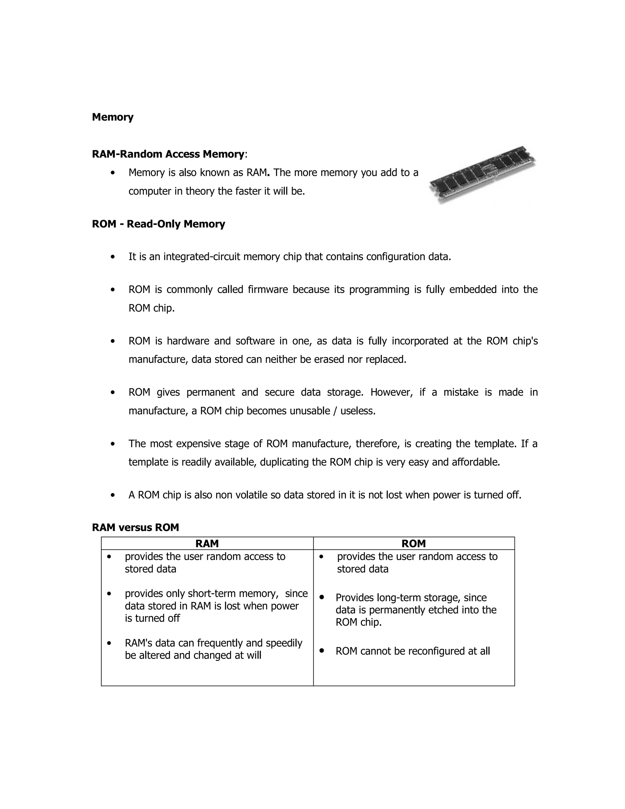 Memory
RAM-Random Access Memory:
• Memory is also known as RAM. The more memory you add to a
computer in theory the faster it will be.
ROM - Read-Only Memory
• It is an integrated-circuit memory chip that contains configuration data.
• ROM is commonly called firmware because its programming is fully embedded into the
ROM chip.
• ROM is hardware and software in one, as data is fully incorporated at the ROM chip's
manufacture, data stored can neither be erased nor replaced.
• ROM gives permanent and secure data storage. However, if a mistake is made in
manufacture, a ROM chip becomes unusable / useless.
• The most expensive stage of ROM manufacture, therefore, is creating the template. If a
template is readily available, duplicating the ROM chip is very easy and affordable.
• A ROM chip is also non volatile so data stored in it is not lost when power is turned off.
RAM versus ROM
RAM ROM
• provides the user random access to
stored data
• provides only short-term memory, since
data stored in RAM is lost when power
is turned off
• RAM's data can frequently and speedily
be altered and changed at will
• provides the user random access to
stored data
• Provides long-term storage, since
data is permanently etched into the
ROM chip.
• ROM cannot be reconfigured at all
 