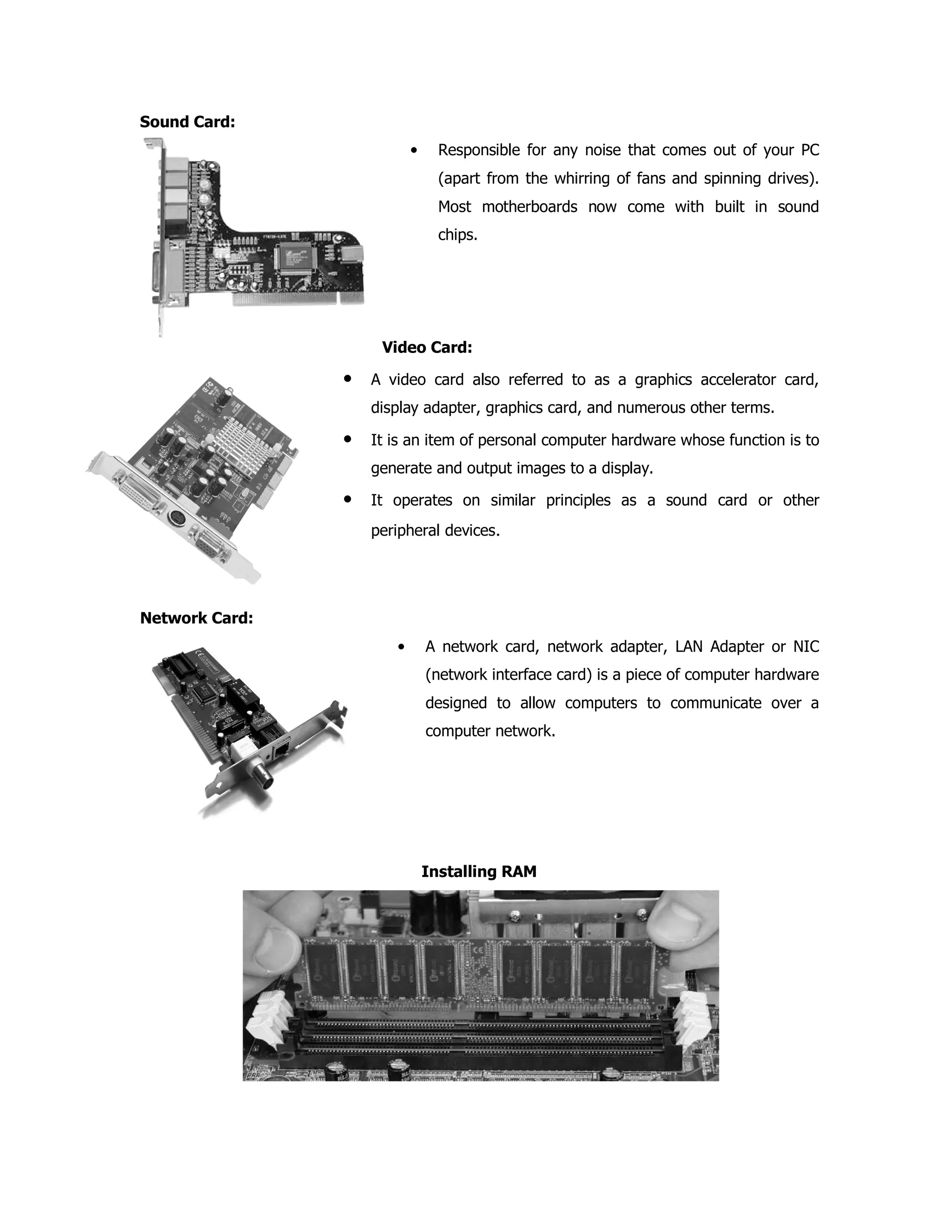 Sound Card:
• Responsible for any noise that comes out of your PC
(apart from the whirring of fans and spinning drives).
Most motherboards now come with built in sound
chips.
Video Card:
• A video card also referred to as a graphics accelerator card,
display adapter, graphics card, and numerous other terms.
• It is an item of personal computer hardware whose function is to
generate and output images to a display.
• It operates on similar principles as a sound card or other
peripheral devices.
Network Card:
• A network card, network adapter, LAN Adapter or NIC
(network interface card) is a piece of computer hardware
designed to allow computers to communicate over a
computer network.
Installing RAM
 