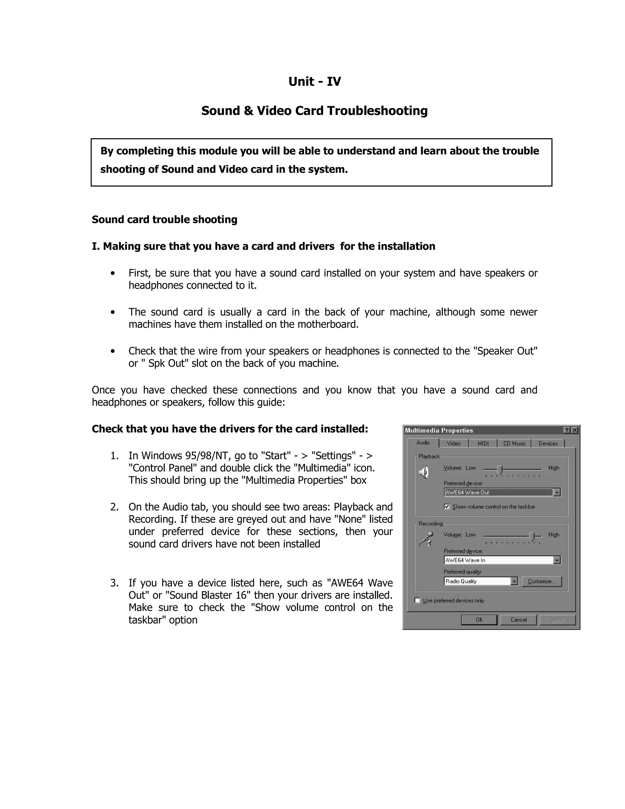 Unit - IV
Sound & Video Card Troubleshooting
Sound card trouble shooting
I. Making sure that you have a card and drivers for the installation
• First, be sure that you have a sound card installed on your system and have speakers or
headphones connected to it.
• The sound card is usually a card in the back of your machine, although some newer
machines have them installed on the motherboard.
• Check that the wire from your speakers or headphones is connected to the "Speaker Out"
or " Spk Out" slot on the back of you machine.
Once you have checked these connections and you know that you have a sound card and
headphones or speakers, follow this guide:
Check that you have the drivers for the card installed:
1. In Windows 95/98/NT, go to "Start" - > "Settings" - >
"Control Panel" and double click the "Multimedia" icon.
This should bring up the "Multimedia Properties" box
2. On the Audio tab, you should see two areas: Playback and
Recording. If these are greyed out and have "None" listed
under preferred device for these sections, then your
sound card drivers have not been installed
3. If you have a device listed here, such as "AWE64 Wave
Out" or "Sound Blaster 16" then your drivers are installed.
Make sure to check the "Show volume control on the
taskbar" option
By completing this module you will be able to understand and learn about the trouble
shooting of Sound and Video card in the system.
 