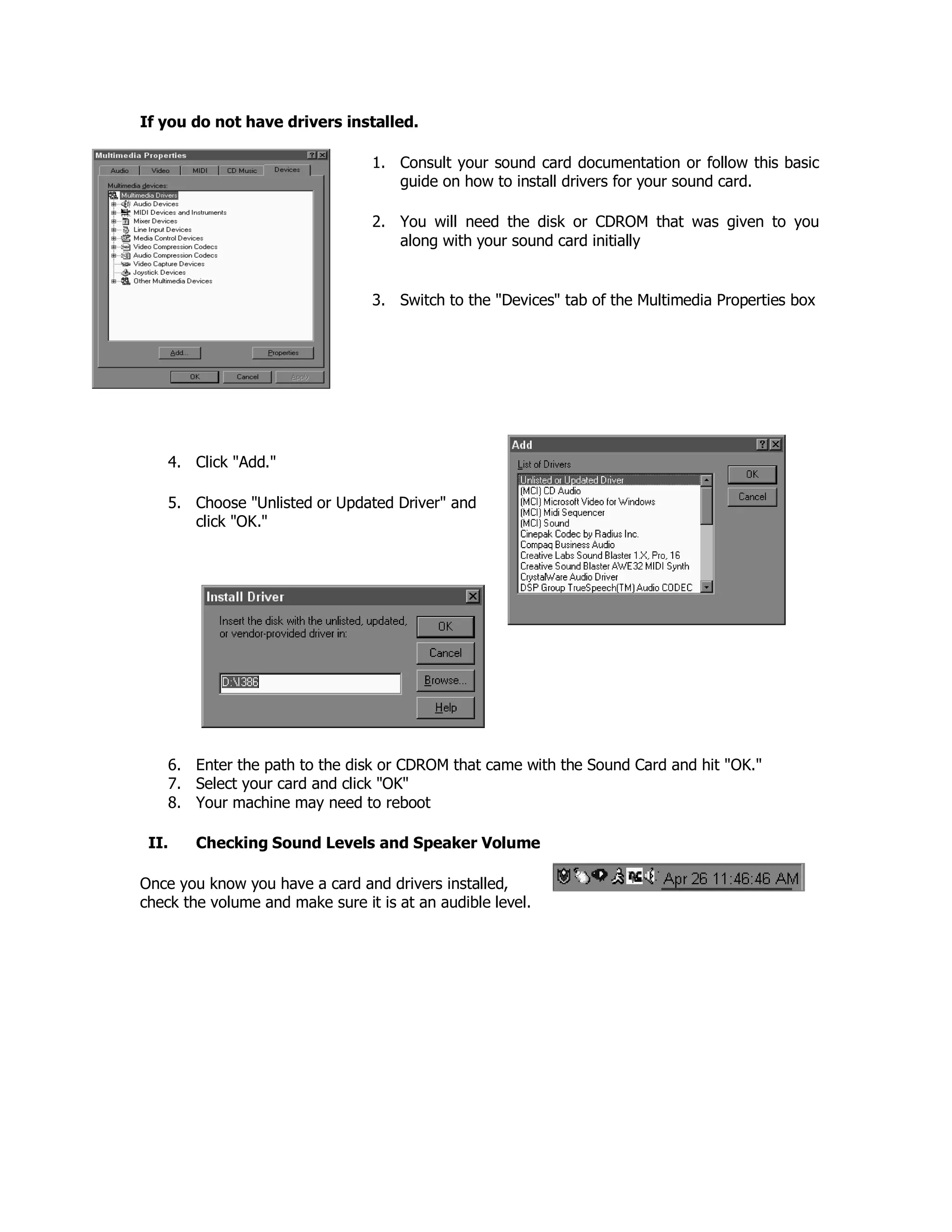 If you do not have drivers installed.
1. Consult your sound card documentation or follow this basic
guide on how to install drivers for your sound card.
2. You will need the disk or CDROM that was given to you
along with your sound card initially
3. Switch to the "Devices" tab of the Multimedia Properties box
4. Click "Add."
5. Choose "Unlisted or Updated Driver" and
click "OK."
6. Enter the path to the disk or CDROM that came with the Sound Card and hit "OK."
7. Select your card and click "OK"
8. Your machine may need to reboot
II. Checking Sound Levels and Speaker Volume
Once you know you have a card and drivers installed,
check the volume and make sure it is at an audible level.
 