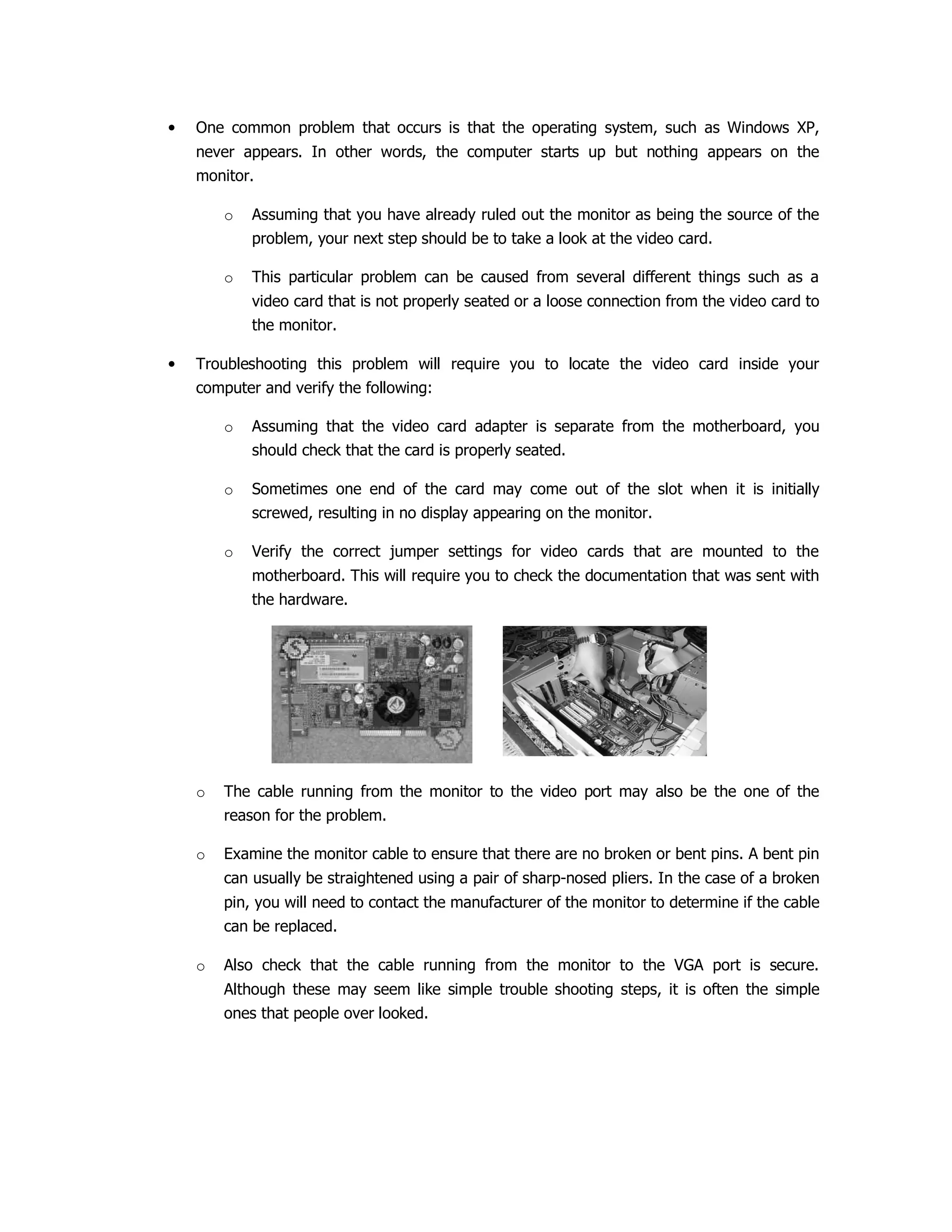 • One common problem that occurs is that the operating system, such as Windows XP,
never appears. In other words, the computer starts up but nothing appears on the
monitor.
o Assuming that you have already ruled out the monitor as being the source of the
problem, your next step should be to take a look at the video card.
o This particular problem can be caused from several different things such as a
video card that is not properly seated or a loose connection from the video card to
the monitor.
• Troubleshooting this problem will require you to locate the video card inside your
computer and verify the following:
o Assuming that the video card adapter is separate from the motherboard, you
should check that the card is properly seated.
o Sometimes one end of the card may come out of the slot when it is initially
screwed, resulting in no display appearing on the monitor.
o Verify the correct jumper settings for video cards that are mounted to the
motherboard. This will require you to check the documentation that was sent with
the hardware.
o The cable running from the monitor to the video port may also be the one of the
reason for the problem.
o Examine the monitor cable to ensure that there are no broken or bent pins. A bent pin
can usually be straightened using a pair of sharp-nosed pliers. In the case of a broken
pin, you will need to contact the manufacturer of the monitor to determine if the cable
can be replaced.
o Also check that the cable running from the monitor to the VGA port is secure.
Although these may seem like simple trouble shooting steps, it is often the simple
ones that people over looked.
 