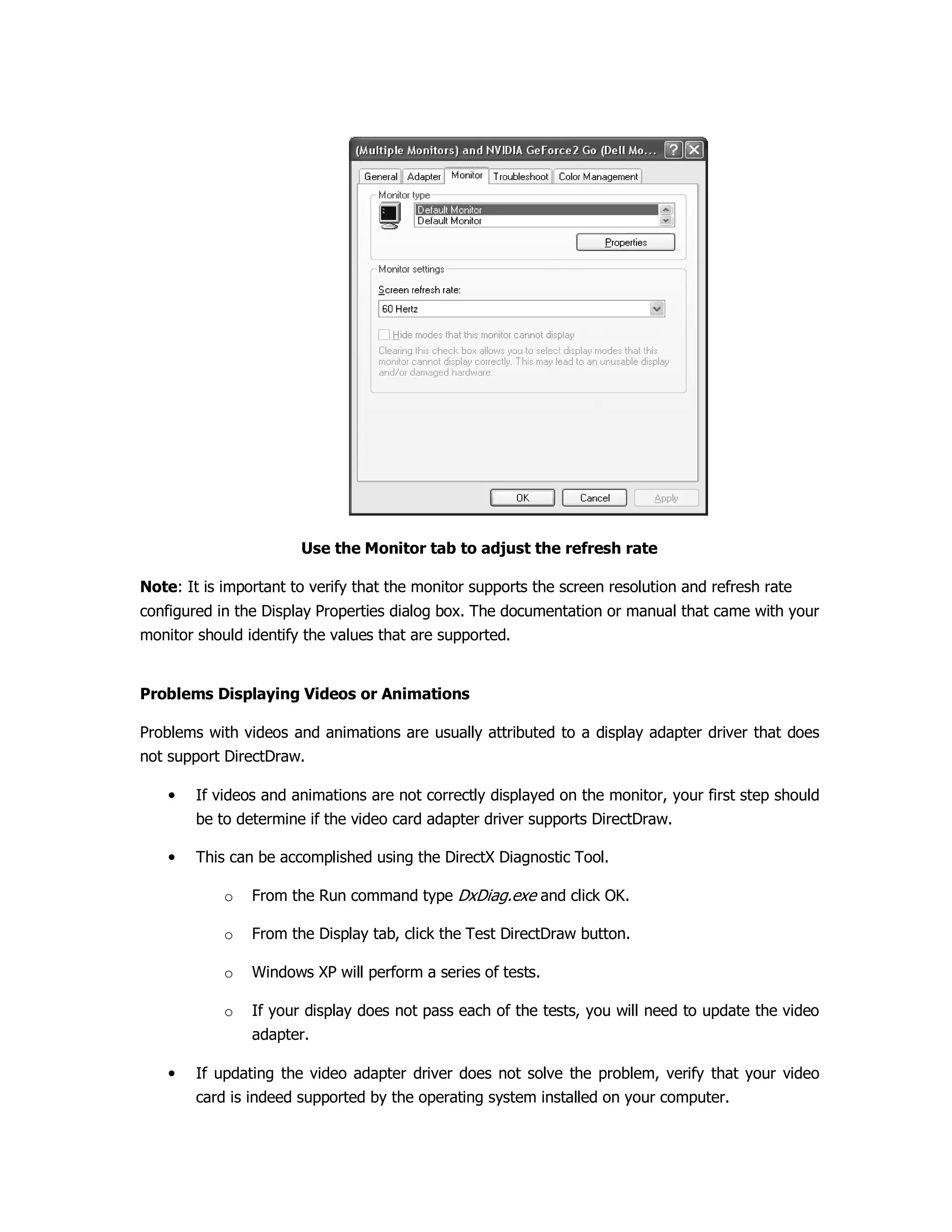 Use the Monitor tab to adjust the refresh rate
Note: It is important to verify that the monitor supports the screen resolution and refresh rate
configured in the Display Properties dialog box. The documentation or manual that came with your
monitor should identify the values that are supported.
Problems Displaying Videos or Animations
Problems with videos and animations are usually attributed to a display adapter driver that does
not support DirectDraw.
• If videos and animations are not correctly displayed on the monitor, your first step should
be to determine if the video card adapter driver supports DirectDraw.
• This can be accomplished using the DirectX Diagnostic Tool.
o From the Run command type DxDiag.exe and click OK.
o From the Display tab, click the Test DirectDraw button.
o Windows XP will perform a series of tests.
o If your display does not pass each of the tests, you will need to update the video
adapter.
• If updating the video adapter driver does not solve the problem, verify that your video
card is indeed supported by the operating system installed on your computer.
 