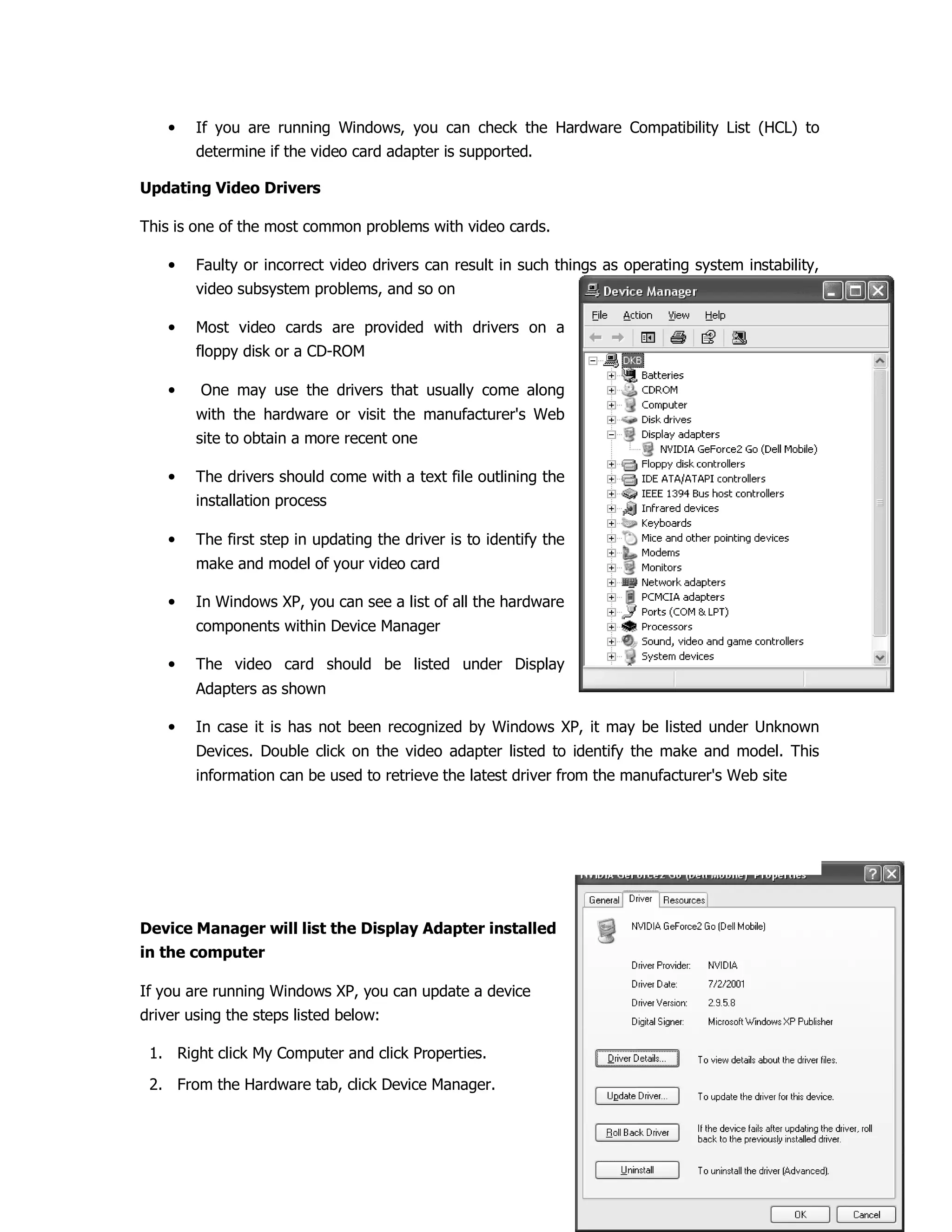 • If you are running Windows, you can check the Hardware Compatibility List (HCL) to
determine if the video card adapter is supported.
Updating Video Drivers
This is one of the most common problems with video cards.
• Faulty or incorrect video drivers can result in such things as operating system instability,
video subsystem problems, and so on
• Most video cards are provided with drivers on a
floppy disk or a CD-ROM
• One may use the drivers that usually come along
with the hardware or visit the manufacturer's Web
site to obtain a more recent one
• The drivers should come with a text file outlining the
installation process
• The first step in updating the driver is to identify the
make and model of your video card
• In Windows XP, you can see a list of all the hardware
components within Device Manager
• The video card should be listed under Display
Adapters as shown
• In case it is has not been recognized by Windows XP, it may be listed under Unknown
Devices. Double click on the video adapter listed to identify the make and model. This
information can be used to retrieve the latest driver from the manufacturer's Web site
Device Manager will list the Display Adapter installed
in the computer
If you are running Windows XP, you can update a device
driver using the steps listed below:
1. Right click My Computer and click Properties.
2. From the Hardware tab, click Device Manager.
 