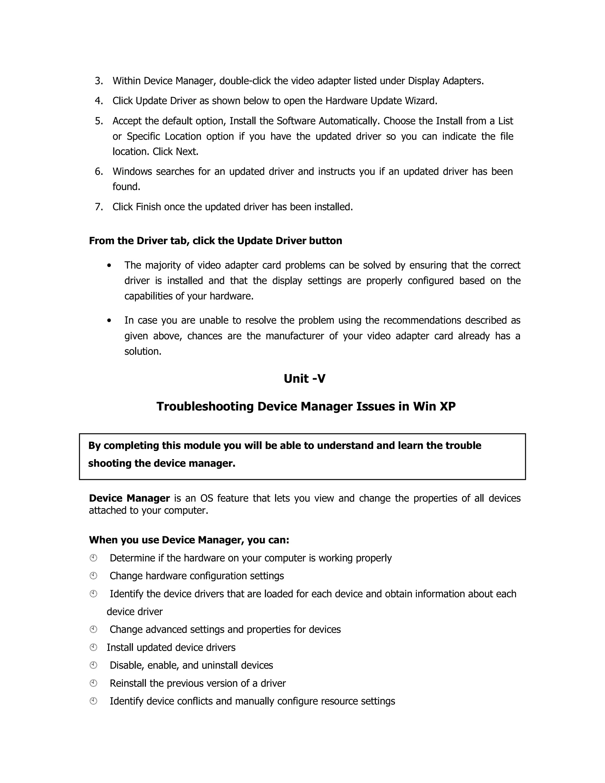 3. Within Device Manager, double-click the video adapter listed under Display Adapters.
4. Click Update Driver as shown below to open the Hardware Update Wizard.
5. Accept the default option, Install the Software Automatically. Choose the Install from a List
or Specific Location option if you have the updated driver so you can indicate the file
location. Click Next.
6. Windows searches for an updated driver and instructs you if an updated driver has been
found.
7. Click Finish once the updated driver has been installed.
From the Driver tab, click the Update Driver button
• The majority of video adapter card problems can be solved by ensuring that the correct
driver is installed and that the display settings are properly configured based on the
capabilities of your hardware.
• In case you are unable to resolve the problem using the recommendations described as
given above, chances are the manufacturer of your video adapter card already has a
solution.
Unit -V
Troubleshooting Device Manager Issues in Win XP
Device Manager is an OS feature that lets you view and change the properties of all devices
attached to your computer.
When you use Device Manager, you can:
Determine if the hardware on your computer is working properly
Change hardware configuration settings
Identify the device drivers that are loaded for each device and obtain information about each
device driver
Change advanced settings and properties for devices
Install updated device drivers
Disable, enable, and uninstall devices
Reinstall the previous version of a driver
Identify device conflicts and manually configure resource settings
By completing this module you will be able to understand and learn the trouble
shooting the device manager.
 
