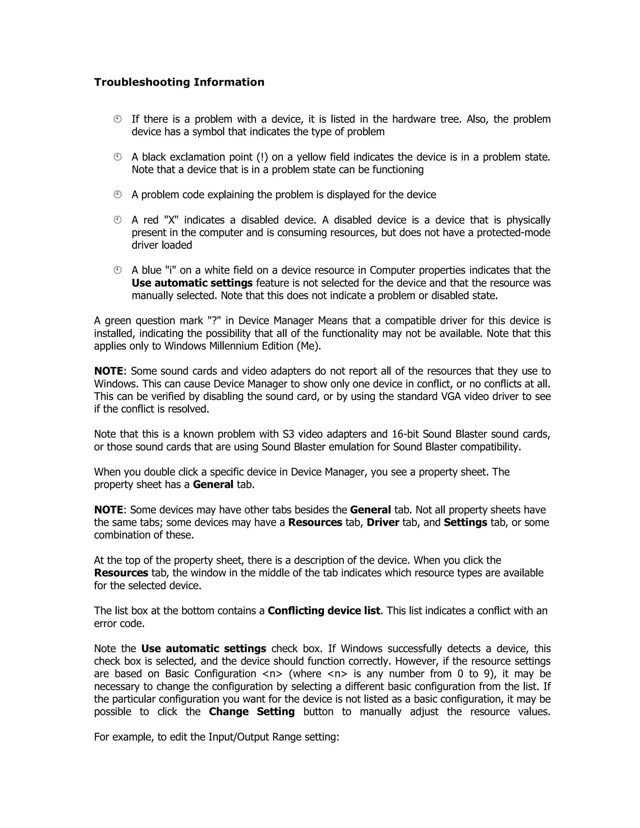 Troubleshooting Information
If there is a problem with a device, it is listed in the hardware tree. Also, the problem
device has a symbol that indicates the type of problem
A black exclamation point (!) on a yellow field indicates the device is in a problem state.
Note that a device that is in a problem state can be functioning
A problem code explaining the problem is displayed for the device
A red "X" indicates a disabled device. A disabled device is a device that is physically
present in the computer and is consuming resources, but does not have a protected-mode
driver loaded
A blue "i" on a white field on a device resource in Computer properties indicates that the
Use automatic settings feature is not selected for the device and that the resource was
manually selected. Note that this does not indicate a problem or disabled state.
A green question mark "?" in Device Manager Means that a compatible driver for this device is
installed, indicating the possibility that all of the functionality may not be available. Note that this
applies only to Windows Millennium Edition (Me).
NOTE: Some sound cards and video adapters do not report all of the resources that they use to
Windows. This can cause Device Manager to show only one device in conflict, or no conflicts at all.
This can be verified by disabling the sound card, or by using the standard VGA video driver to see
if the conflict is resolved.
Note that this is a known problem with S3 video adapters and 16-bit Sound Blaster sound cards,
or those sound cards that are using Sound Blaster emulation for Sound Blaster compatibility.
When you double click a specific device in Device Manager, you see a property sheet. The
property sheet has a General tab.
NOTE: Some devices may have other tabs besides the General tab. Not all property sheets have
the same tabs; some devices may have a Resources tab, Driver tab, and Settings tab, or some
combination of these.
At the top of the property sheet, there is a description of the device. When you click the
Resources tab, the window in the middle of the tab indicates which resource types are available
for the selected device.
The list box at the bottom contains a Conflicting device list. This list indicates a conflict with an
error code.
Note the Use automatic settings check box. If Windows successfully detects a device, this
check box is selected, and the device should function correctly. However, if the resource settings
are based on Basic Configuration <n> (where <n> is any number from 0 to 9), it may be
necessary to change the configuration by selecting a different basic configuration from the list. If
the particular configuration you want for the device is not listed as a basic configuration, it may be
possible to click the Change Setting button to manually adjust the resource values.
For example, to edit the Input/Output Range setting:
 