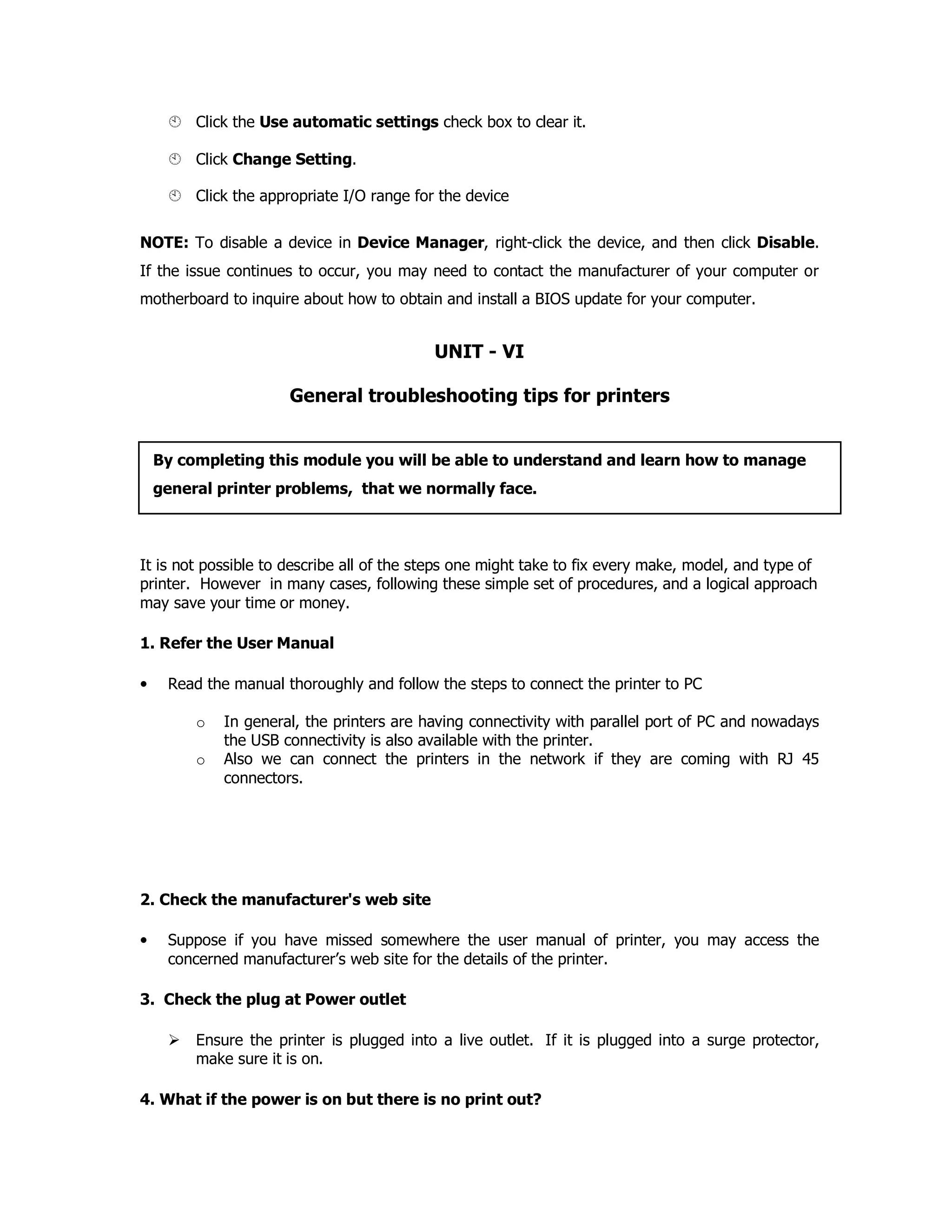 Click the Use automatic settings check box to clear it.
Click Change Setting.
Click the appropriate I/O range for the device
NOTE: To disable a device in Device Manager, right-click the device, and then click Disable.
If the issue continues to occur, you may need to contact the manufacturer of your computer or
motherboard to inquire about how to obtain and install a BIOS update for your computer.
UNIT - VI
General troubleshooting tips for printers
It is not possible to describe all of the steps one might take to fix every make, model, and type of
printer. However in many cases, following these simple set of procedures, and a logical approach
may save your time or money.
1. Refer the User Manual
• Read the manual thoroughly and follow the steps to connect the printer to PC
o In general, the printers are having connectivity with parallel port of PC and nowadays
the USB connectivity is also available with the printer.
o Also we can connect the printers in the network if they are coming with RJ 45
connectors.
2. Check the manufacturer's web site
• Suppose if you have missed somewhere the user manual of printer, you may access the
concerned manufacturer’s web site for the details of the printer.
3. Check the plug at Power outlet
Ensure the printer is plugged into a live outlet. If it is plugged into a surge protector,
make sure it is on.
4. What if the power is on but there is no print out?
By completing this module you will be able to understand and learn how to manage
general printer problems, that we normally face.
 