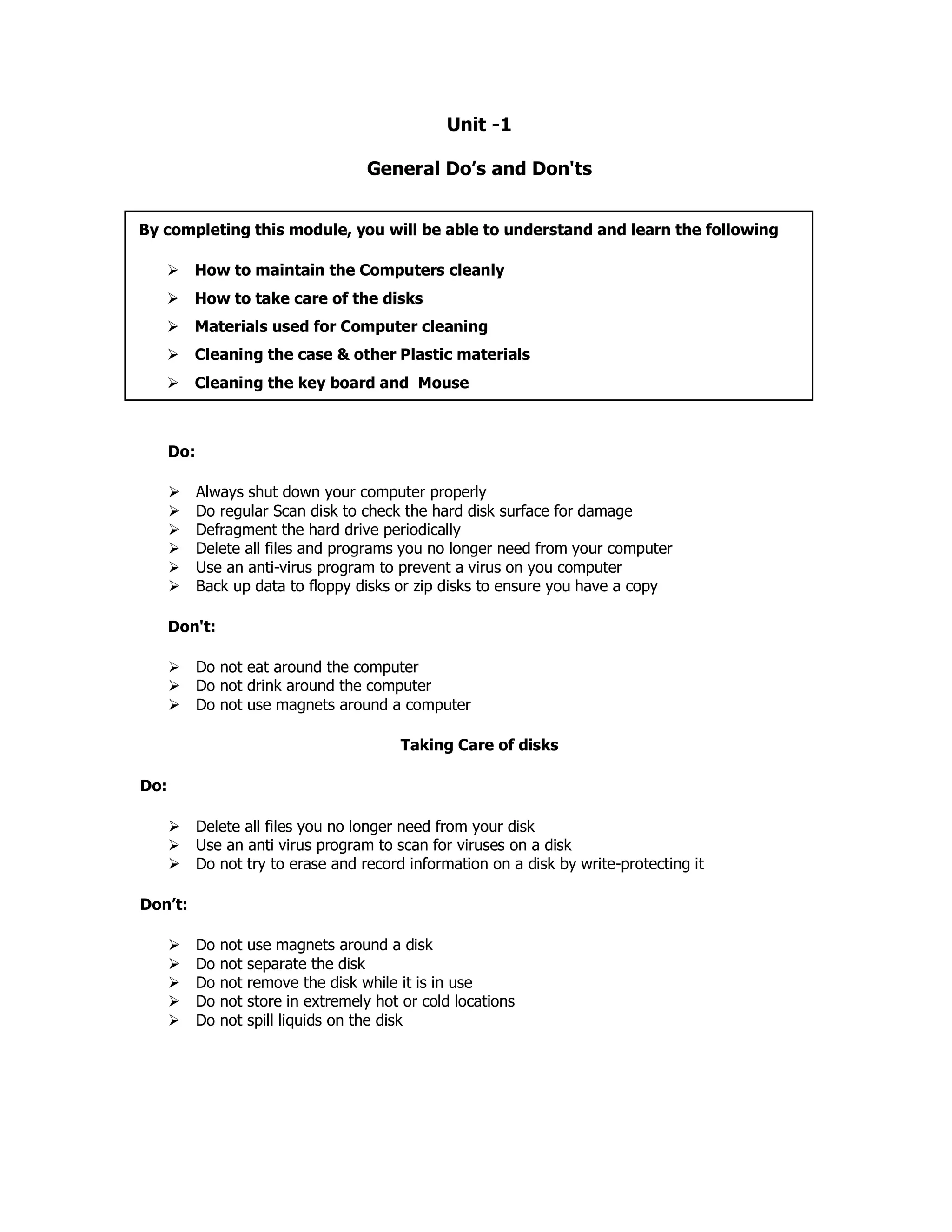 Unit -1
General Do’s and Don'ts
Do:
Always shut down your computer properly
Do regular Scan disk to check the hard disk surface for damage
Defragment the hard drive periodically
Delete all files and programs you no longer need from your computer
Use an anti-virus program to prevent a virus on you computer
Back up data to floppy disks or zip disks to ensure you have a copy
Don't:
Do not eat around the computer
Do not drink around the computer
Do not use magnets around a computer
Taking Care of disks
Do:
Delete all files you no longer need from your disk
Use an anti virus program to scan for viruses on a disk
Do not try to erase and record information on a disk by write-protecting it
Don’t:
Do not use magnets around a disk
Do not separate the disk
Do not remove the disk while it is in use
Do not store in extremely hot or cold locations
Do not spill liquids on the disk
By completing this module, you will be able to understand and learn the following
How to maintain the Computers cleanly
How to take care of the disks
Materials used for Computer cleaning
Cleaning the case & other Plastic materials
Cleaning the key board and Mouse
 