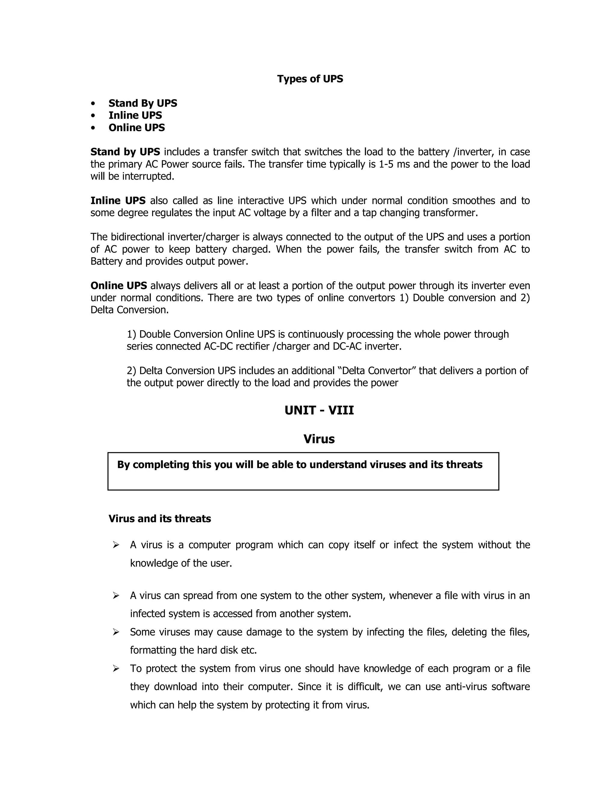 Types of UPS
• Stand By UPS
• Inline UPS
• Online UPS
Stand by UPS includes a transfer switch that switches the load to the battery /inverter, in case
the primary AC Power source fails. The transfer time typically is 1-5 ms and the power to the load
will be interrupted.
Inline UPS also called as line interactive UPS which under normal condition smoothes and to
some degree regulates the input AC voltage by a filter and a tap changing transformer.
The bidirectional inverter/charger is always connected to the output of the UPS and uses a portion
of AC power to keep battery charged. When the power fails, the transfer switch from AC to
Battery and provides output power.
Online UPS always delivers all or at least a portion of the output power through its inverter even
under normal conditions. There are two types of online convertors 1) Double conversion and 2)
Delta Conversion.
1) Double Conversion Online UPS is continuously processing the whole power through
series connected AC-DC rectifier /charger and DC-AC inverter.
2) Delta Conversion UPS includes an additional “Delta Convertor” that delivers a portion of
the output power directly to the load and provides the power
UNIT - VIII
Virus
Virus and its threats
A virus is a computer program which can copy itself or infect the system without the
knowledge of the user.
A virus can spread from one system to the other system, whenever a file with virus in an
infected system is accessed from another system.
Some viruses may cause damage to the system by infecting the files, deleting the files,
formatting the hard disk etc.
To protect the system from virus one should have knowledge of each program or a file
they download into their computer. Since it is difficult, we can use anti-virus software
which can help the system by protecting it from virus.
By completing this you will be able to understand viruses and its threats
 