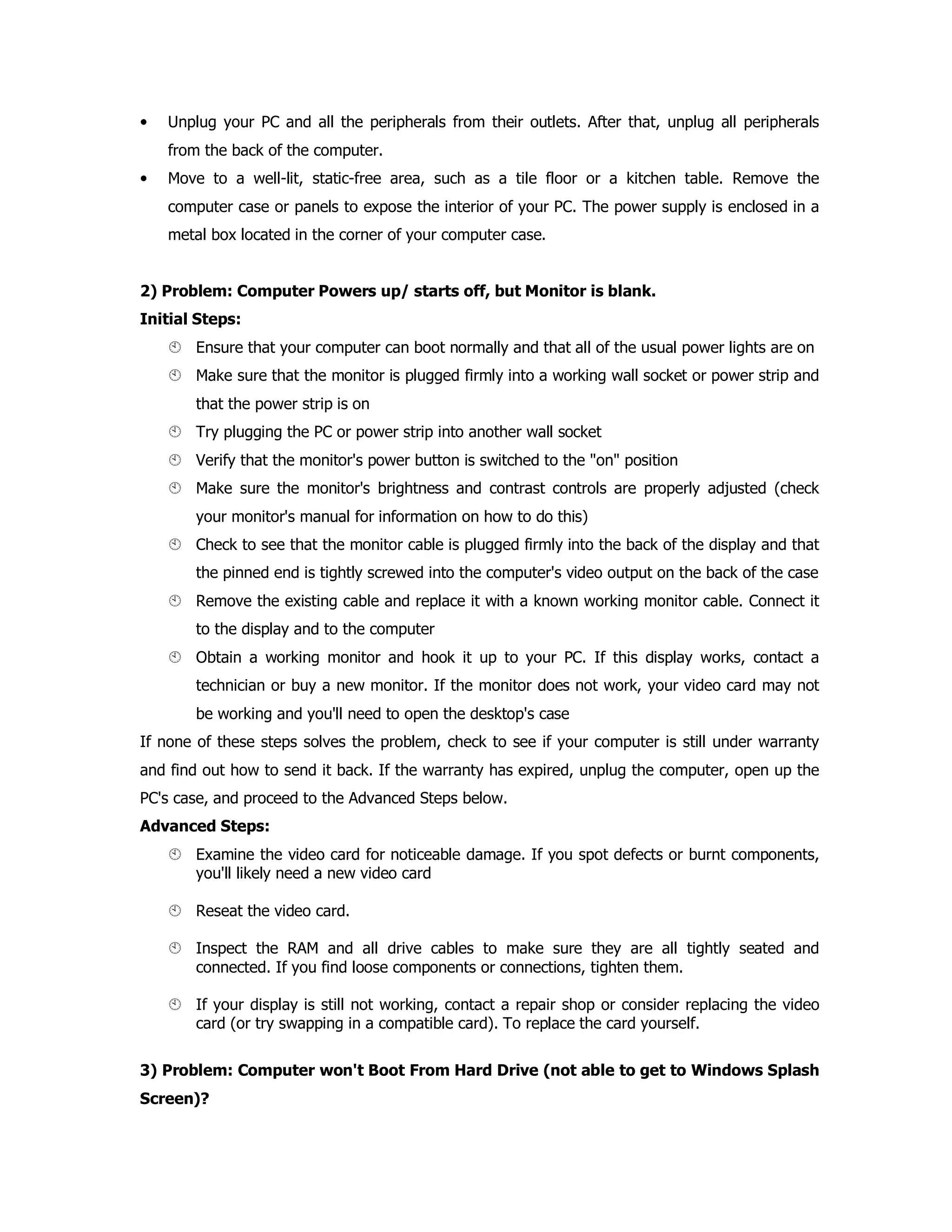 • Unplug your PC and all the peripherals from their outlets. After that, unplug all peripherals
from the back of the computer.
• Move to a well-lit, static-free area, such as a tile floor or a kitchen table. Remove the
computer case or panels to expose the interior of your PC. The power supply is enclosed in a
metal box located in the corner of your computer case.
2) Problem: Computer Powers up/ starts off, but Monitor is blank.
Initial Steps:
Ensure that your computer can boot normally and that all of the usual power lights are on
Make sure that the monitor is plugged firmly into a working wall socket or power strip and
that the power strip is on
Try plugging the PC or power strip into another wall socket
Verify that the monitor's power button is switched to the "on" position
Make sure the monitor's brightness and contrast controls are properly adjusted (check
your monitor's manual for information on how to do this)
Check to see that the monitor cable is plugged firmly into the back of the display and that
the pinned end is tightly screwed into the computer's video output on the back of the case
Remove the existing cable and replace it with a known working monitor cable. Connect it
to the display and to the computer
Obtain a working monitor and hook it up to your PC. If this display works, contact a
technician or buy a new monitor. If the monitor does not work, your video card may not
be working and you'll need to open the desktop's case
If none of these steps solves the problem, check to see if your computer is still under warranty
and find out how to send it back. If the warranty has expired, unplug the computer, open up the
PC's case, and proceed to the Advanced Steps below.
Advanced Steps:
Examine the video card for noticeable damage. If you spot defects or burnt components,
you'll likely need a new video card
Reseat the video card.
Inspect the RAM and all drive cables to make sure they are all tightly seated and
connected. If you find loose components or connections, tighten them.
If your display is still not working, contact a repair shop or consider replacing the video
card (or try swapping in a compatible card). To replace the card yourself.
3) Problem: Computer won't Boot From Hard Drive (not able to get to Windows Splash
Screen)?
 