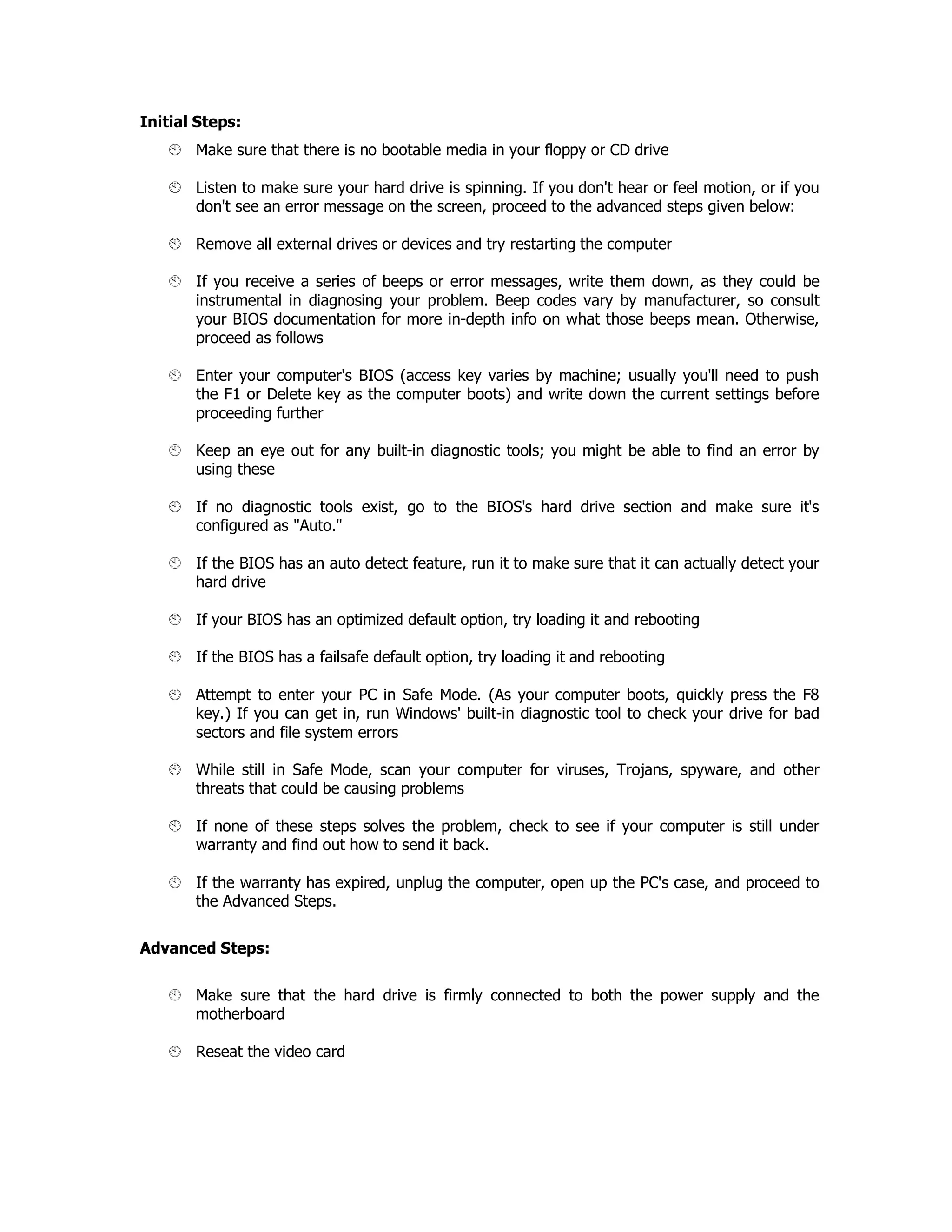 Initial Steps:
Make sure that there is no bootable media in your floppy or CD drive
Listen to make sure your hard drive is spinning. If you don't hear or feel motion, or if you
don't see an error message on the screen, proceed to the advanced steps given below:
Remove all external drives or devices and try restarting the computer
If you receive a series of beeps or error messages, write them down, as they could be
instrumental in diagnosing your problem. Beep codes vary by manufacturer, so consult
your BIOS documentation for more in-depth info on what those beeps mean. Otherwise,
proceed as follows
Enter your computer's BIOS (access key varies by machine; usually you'll need to push
the F1 or Delete key as the computer boots) and write down the current settings before
proceeding further
Keep an eye out for any built-in diagnostic tools; you might be able to find an error by
using these
If no diagnostic tools exist, go to the BIOS's hard drive section and make sure it's
configured as "Auto."
If the BIOS has an auto detect feature, run it to make sure that it can actually detect your
hard drive
If your BIOS has an optimized default option, try loading it and rebooting
If the BIOS has a failsafe default option, try loading it and rebooting
Attempt to enter your PC in Safe Mode. (As your computer boots, quickly press the F8
key.) If you can get in, run Windows' built-in diagnostic tool to check your drive for bad
sectors and file system errors
While still in Safe Mode, scan your computer for viruses, Trojans, spyware, and other
threats that could be causing problems
If none of these steps solves the problem, check to see if your computer is still under
warranty and find out how to send it back.
If the warranty has expired, unplug the computer, open up the PC's case, and proceed to
the Advanced Steps.
Advanced Steps:
Make sure that the hard drive is firmly connected to both the power supply and the
motherboard
Reseat the video card
 