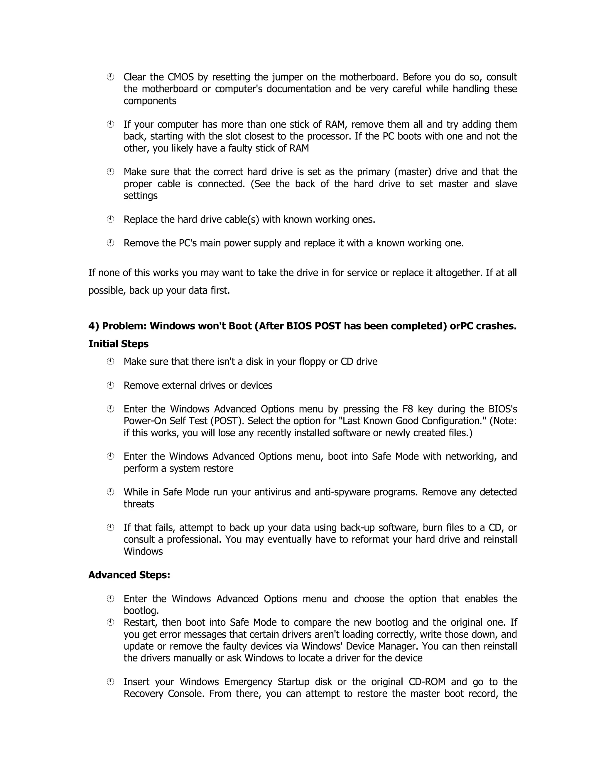 Clear the CMOS by resetting the jumper on the motherboard. Before you do so, consult
the motherboard or computer's documentation and be very careful while handling these
components
If your computer has more than one stick of RAM, remove them all and try adding them
back, starting with the slot closest to the processor. If the PC boots with one and not the
other, you likely have a faulty stick of RAM
Make sure that the correct hard drive is set as the primary (master) drive and that the
proper cable is connected. (See the back of the hard drive to set master and slave
settings
Replace the hard drive cable(s) with known working ones.
Remove the PC's main power supply and replace it with a known working one.
If none of this works you may want to take the drive in for service or replace it altogether. If at all
possible, back up your data first.
4) Problem: Windows won't Boot (After BIOS POST has been completed) orPC crashes.
Initial Steps
Make sure that there isn't a disk in your floppy or CD drive
Remove external drives or devices
Enter the Windows Advanced Options menu by pressing the F8 key during the BIOS's
Power-On Self Test (POST). Select the option for "Last Known Good Configuration." (Note:
if this works, you will lose any recently installed software or newly created files.)
Enter the Windows Advanced Options menu, boot into Safe Mode with networking, and
perform a system restore
While in Safe Mode run your antivirus and anti-spyware programs. Remove any detected
threats
If that fails, attempt to back up your data using back-up software, burn files to a CD, or
consult a professional. You may eventually have to reformat your hard drive and reinstall
Windows
Advanced Steps:
Enter the Windows Advanced Options menu and choose the option that enables the
bootlog.
Restart, then boot into Safe Mode to compare the new bootlog and the original one. If
you get error messages that certain drivers aren't loading correctly, write those down, and
update or remove the faulty devices via Windows' Device Manager. You can then reinstall
the drivers manually or ask Windows to locate a driver for the device
Insert your Windows Emergency Startup disk or the original CD-ROM and go to the
Recovery Console. From there, you can attempt to restore the master boot record, the
 