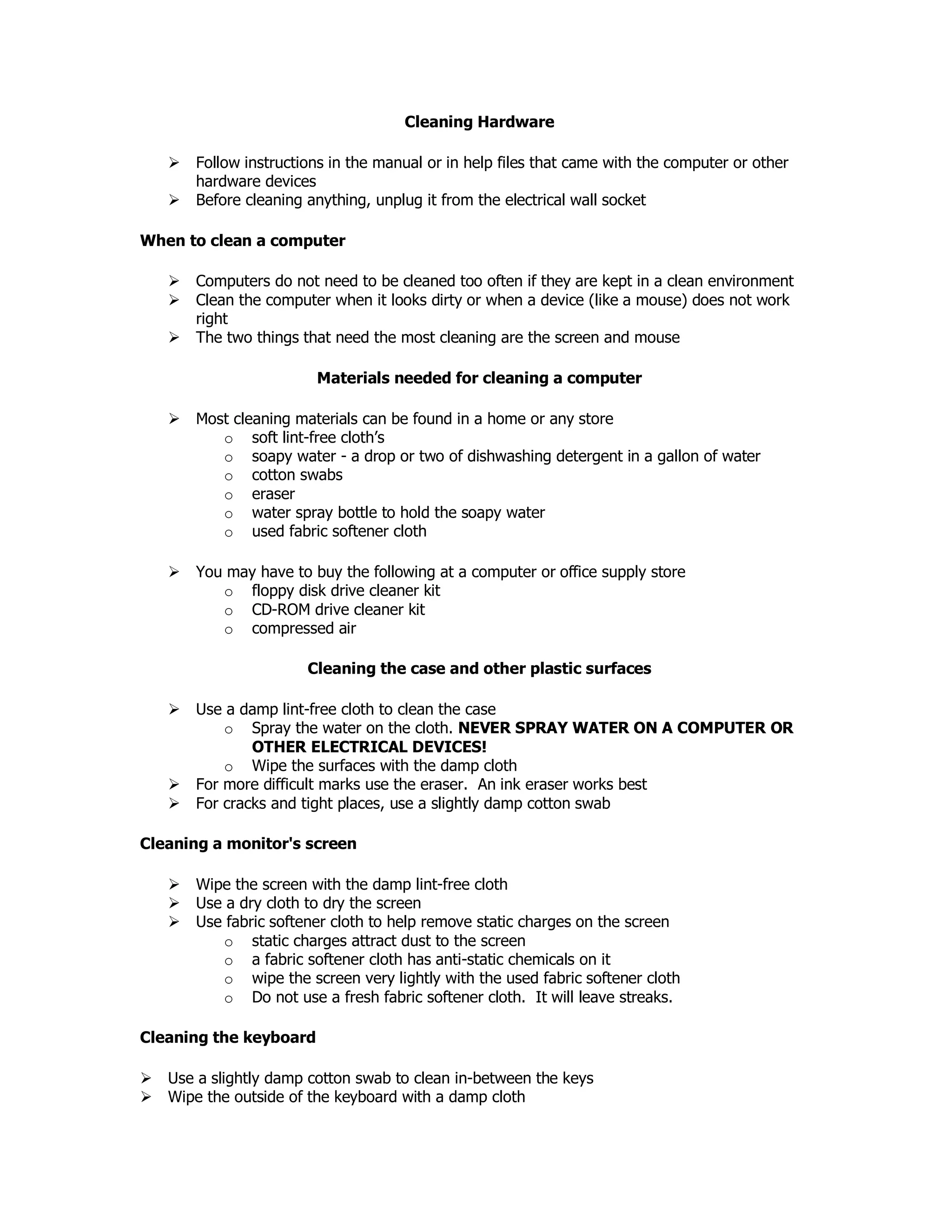 Cleaning Hardware
Follow instructions in the manual or in help files that came with the computer or other
hardware devices
Before cleaning anything, unplug it from the electrical wall socket
When to clean a computer
Computers do not need to be cleaned too often if they are kept in a clean environment
Clean the computer when it looks dirty or when a device (like a mouse) does not work
right
The two things that need the most cleaning are the screen and mouse
Materials needed for cleaning a computer
Most cleaning materials can be found in a home or any store
o soft lint-free cloth’s
o soapy water - a drop or two of dishwashing detergent in a gallon of water
o cotton swabs
o eraser
o water spray bottle to hold the soapy water
o used fabric softener cloth
You may have to buy the following at a computer or office supply store
o floppy disk drive cleaner kit
o CD-ROM drive cleaner kit
o compressed air
Cleaning the case and other plastic surfaces
Use a damp lint-free cloth to clean the case
o Spray the water on the cloth. NEVER SPRAY WATER ON A COMPUTER OR
OTHER ELECTRICAL DEVICES!
o Wipe the surfaces with the damp cloth
For more difficult marks use the eraser. An ink eraser works best
For cracks and tight places, use a slightly damp cotton swab
Cleaning a monitor's screen
Wipe the screen with the damp lint-free cloth
Use a dry cloth to dry the screen
Use fabric softener cloth to help remove static charges on the screen
o static charges attract dust to the screen
o a fabric softener cloth has anti-static chemicals on it
o wipe the screen very lightly with the used fabric softener cloth
o Do not use a fresh fabric softener cloth. It will leave streaks.
Cleaning the keyboard
Use a slightly damp cotton swab to clean in-between the keys
Wipe the outside of the keyboard with a damp cloth
 