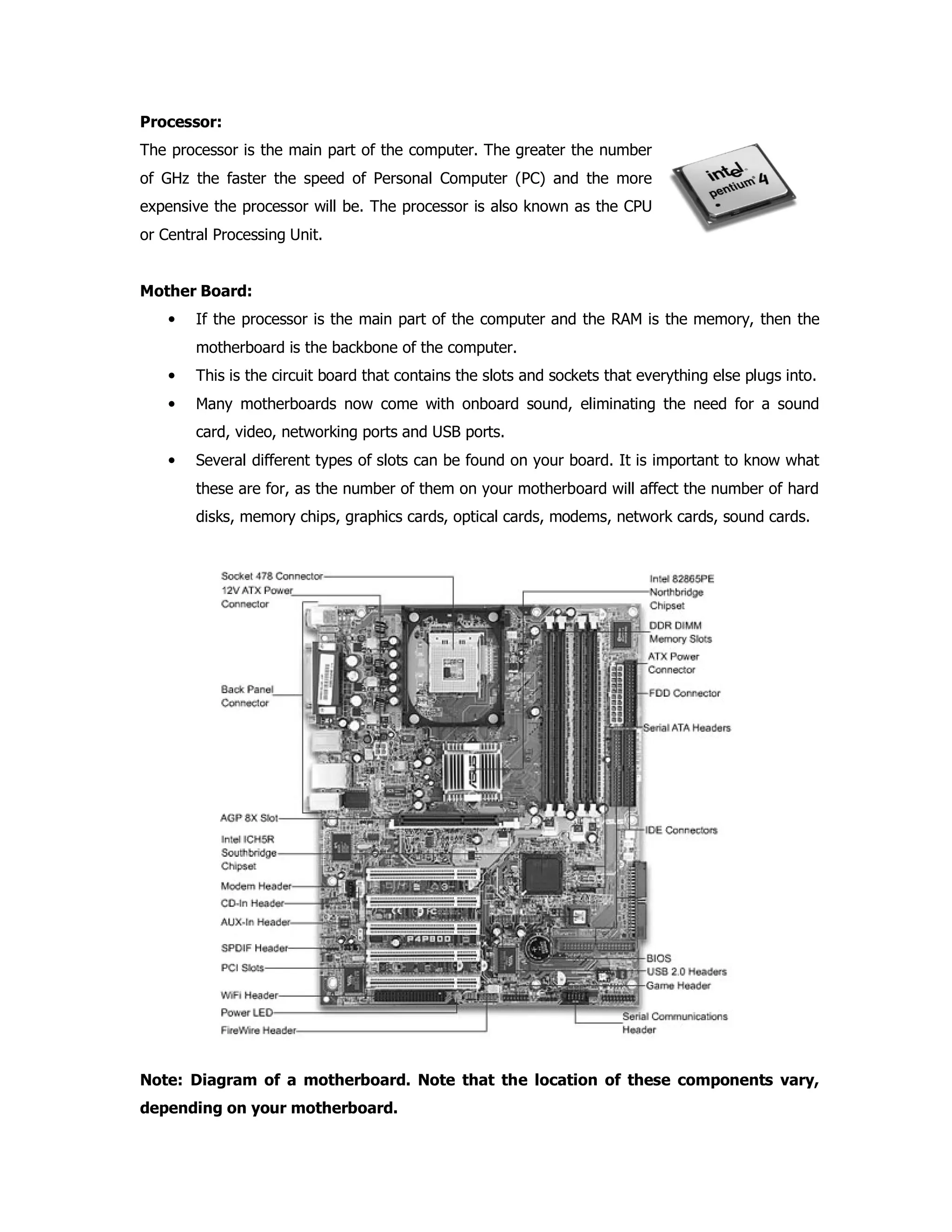 Processor:
The processor is the main part of the computer. The greater the number
of GHz the faster the speed of Personal Computer (PC) and the more
expensive the processor will be. The processor is also known as the CPU
or Central Processing Unit.
Mother Board:
• If the processor is the main part of the computer and the RAM is the memory, then the
motherboard is the backbone of the computer.
• This is the circuit board that contains the slots and sockets that everything else plugs into.
• Many motherboards now come with onboard sound, eliminating the need for a sound
card, video, networking ports and USB ports.
• Several different types of slots can be found on your board. It is important to know what
these are for, as the number of them on your motherboard will affect the number of hard
disks, memory chips, graphics cards, optical cards, modems, network cards, sound cards.
Note: Diagram of a motherboard. Note that the location of these components vary,
depending on your motherboard.
 