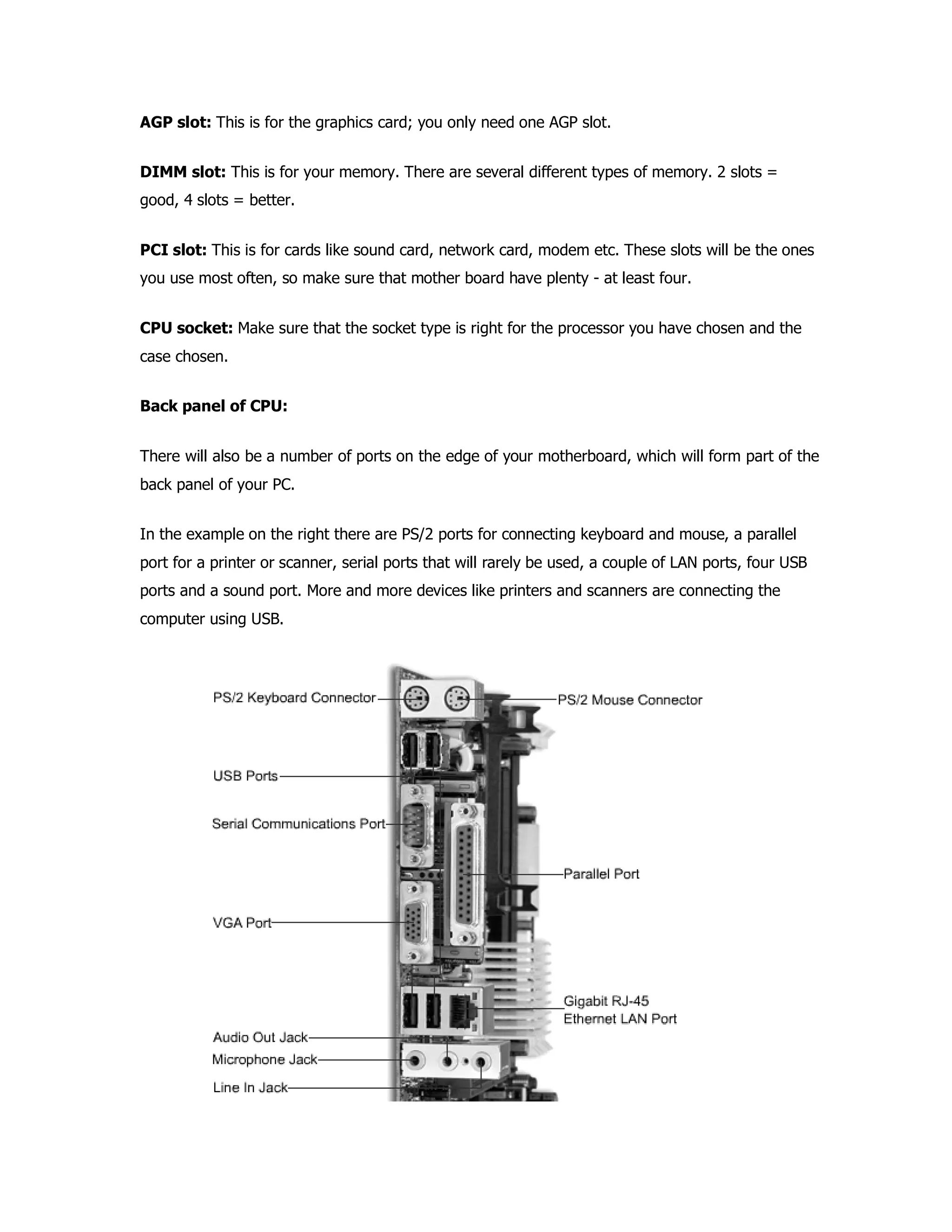 AGP slot: This is for the graphics card; you only need one AGP slot.
DIMM slot: This is for your memory. There are several different types of memory. 2 slots =
good, 4 slots = better.
PCI slot: This is for cards like sound card, network card, modem etc. These slots will be the ones
you use most often, so make sure that mother board have plenty - at least four.
CPU socket: Make sure that the socket type is right for the processor you have chosen and the
case chosen.
Back panel of CPU:
There will also be a number of ports on the edge of your motherboard, which will form part of the
back panel of your PC.
In the example on the right there are PS/2 ports for connecting keyboard and mouse, a parallel
port for a printer or scanner, serial ports that will rarely be used, a couple of LAN ports, four USB
ports and a sound port. More and more devices like printers and scanners are connecting the
computer using USB.
 