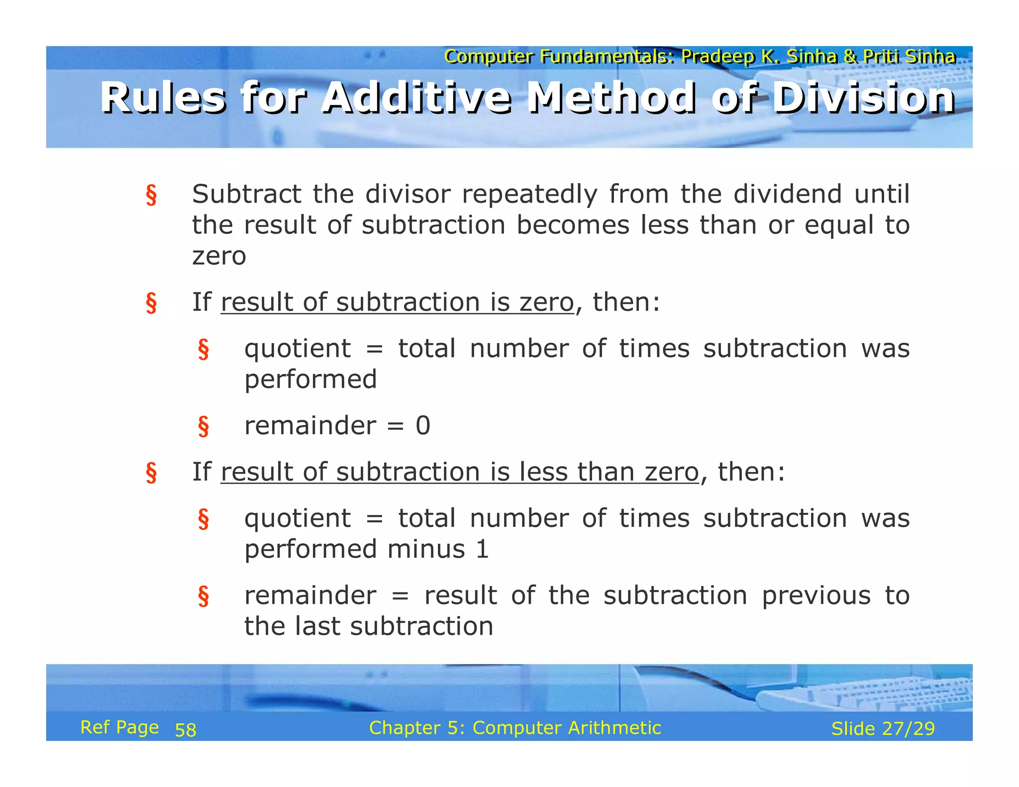 Computer Fundamentals: Pradeep K. Sinha & Priti Sinha
Computer Fundamentals: Pradeep K. Sinha & Priti Sinha
Slide 27/29
Chapter 5: Computer Arithmetic
Ref Page
§ Subtract the divisor repeatedly from the dividend until
the result of subtraction becomes less than or equal to
zero
§ If result of subtraction is zero, then:
§ quotient = total number of times subtraction was
performed
§ remainder = 0
§ If result of subtraction is less than zero, then:
§ quotient = total number of times subtraction was
performed minus 1
§ remainder = result of the subtraction previous to
the last subtraction
Rules for Additive Method of Division
Rules for Additive Method of Division
58
 