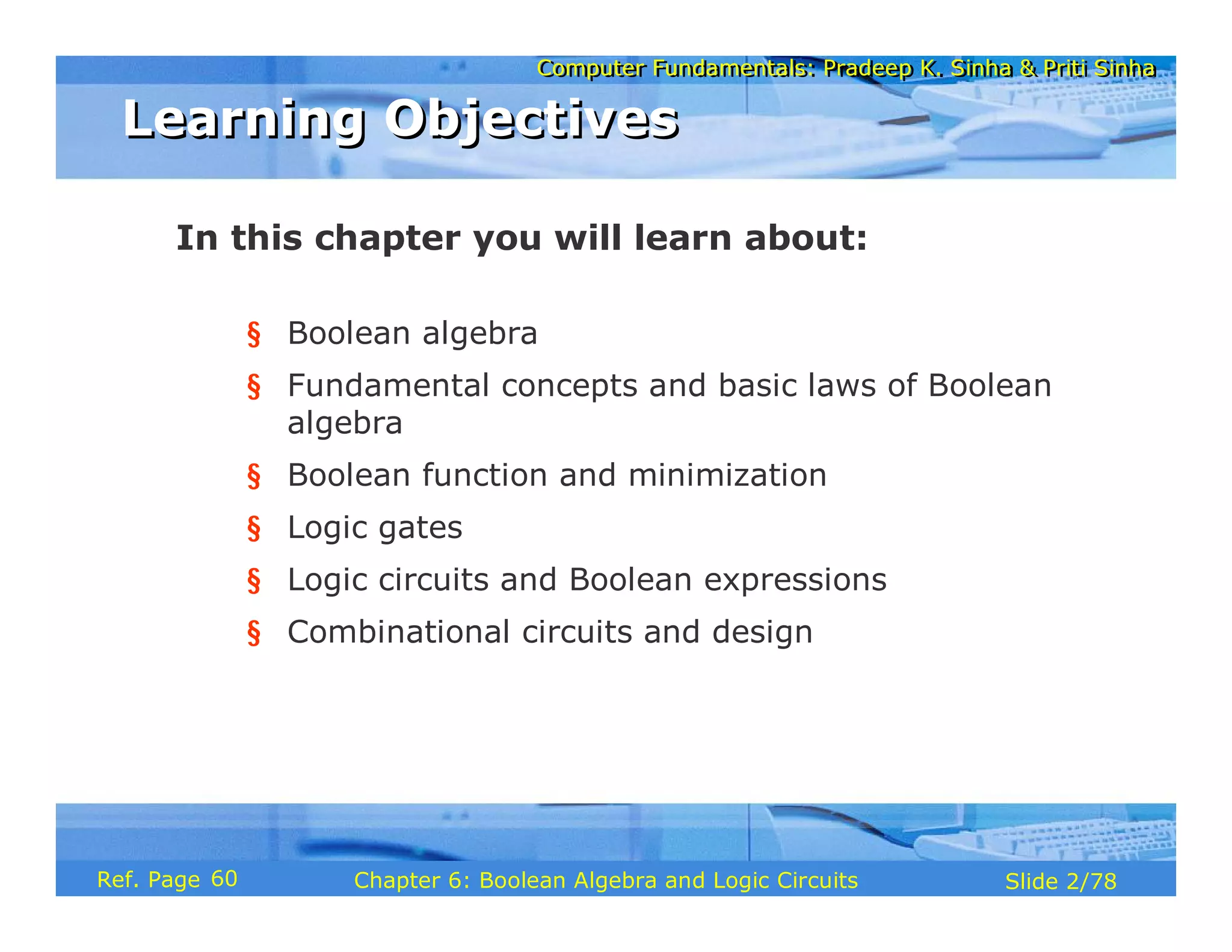 Computer Fundamentals: Pradeep K. Sinha & Priti Sinha
Computer Fundamentals: Pradeep K. Sinha & Priti Sinha
Slide 2/78
Chapter 6: Boolean Algebra and Logic Circuits
Ref. Page
In this chapter you will learn about:
§ Boolean algebra
§ Fundamental concepts and basic laws of Boolean
algebra
§ Boolean function and minimization
§ Logic gates
§ Logic circuits and Boolean expressions
§ Combinational circuits and design
Learning Objectives
Learning Objectives
60
 