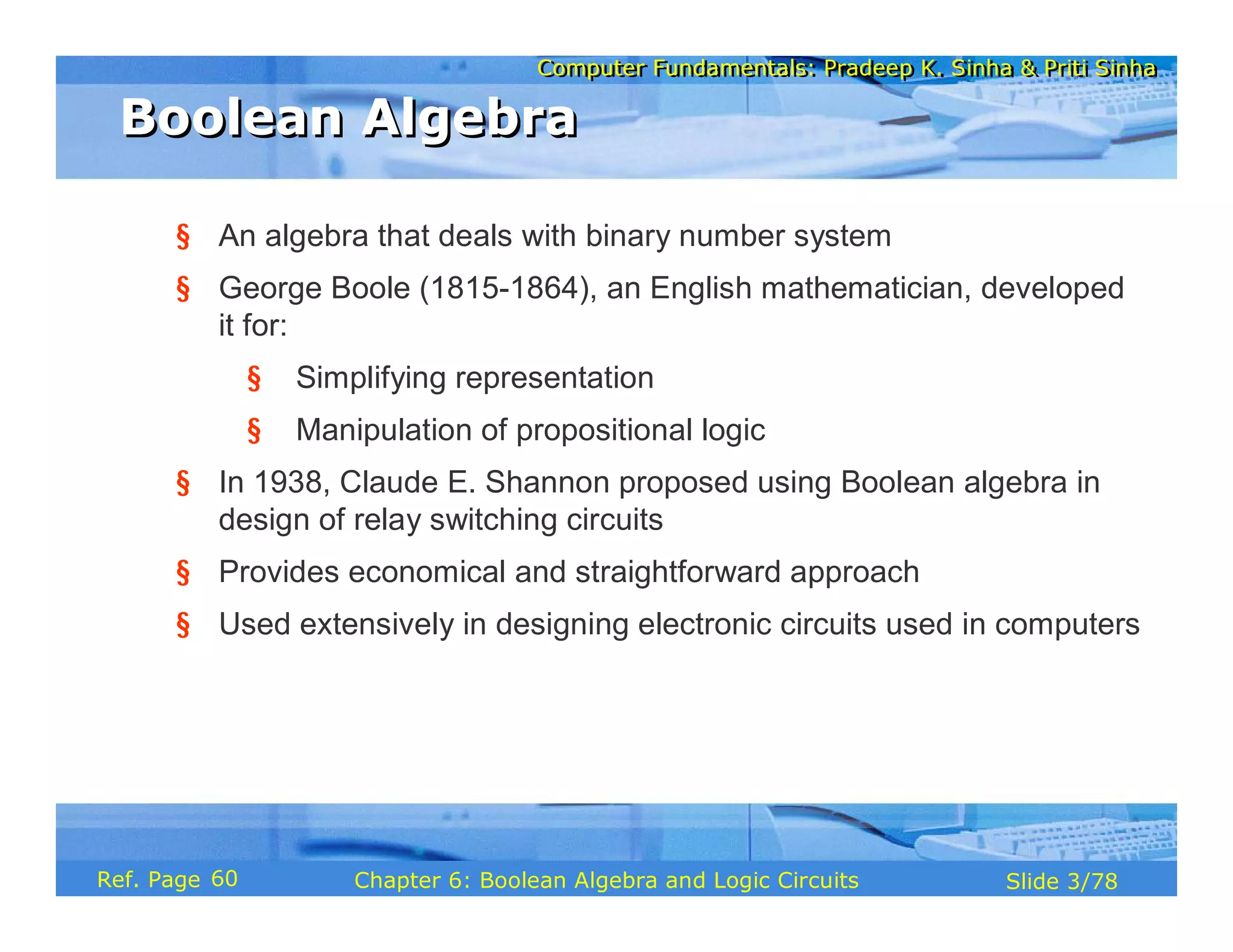 Computer Fundamentals: Pradeep K. Sinha & Priti Sinha
Computer Fundamentals: Pradeep K. Sinha & Priti Sinha
Slide 3/78
Chapter 6: Boolean Algebra and Logic Circuits
Ref. Page
§ An algebra that deals with binary number system
§ George Boole (1815-1864), an English mathematician, developed
it for:
§ Simplifying representation
§ Manipulation of propositional logic
§ In 1938, Claude E. Shannon proposed using Boolean algebra in
design of relay switching circuits
§ Provides economical and straightforward approach
§ Used extensively in designing electronic circuits used in computers
Boolean Algebra
Boolean Algebra
60
 