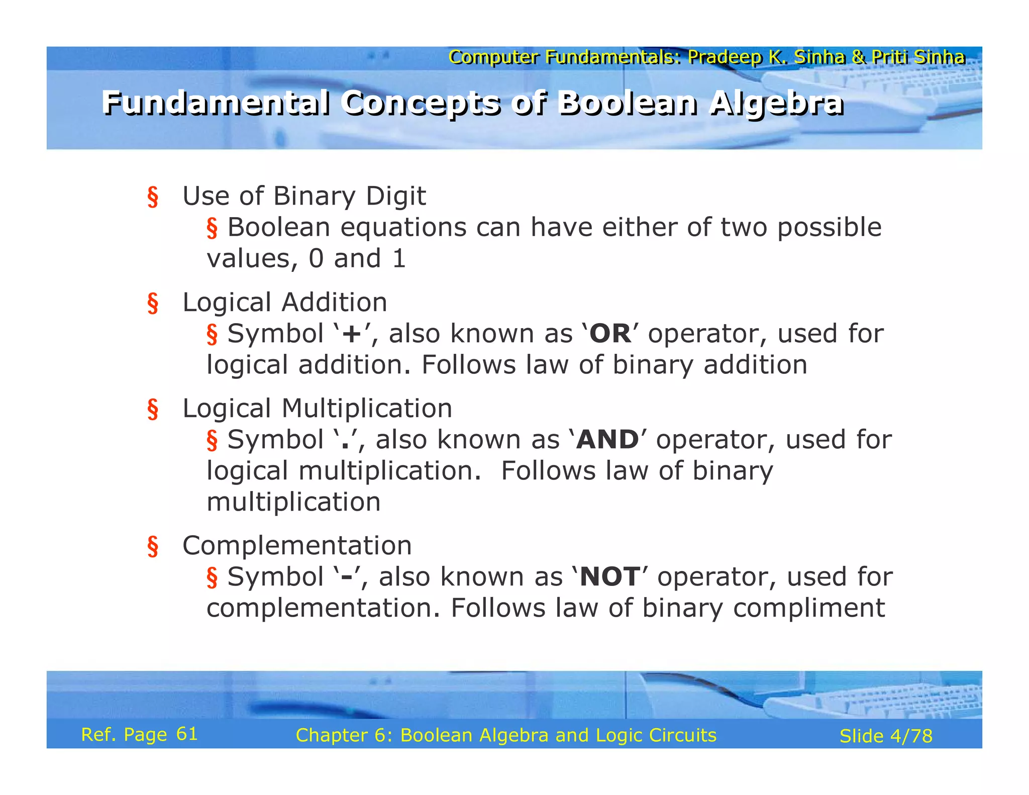 Computer Fundamentals: Pradeep K. Sinha & Priti Sinha
Computer Fundamentals: Pradeep K. Sinha & Priti Sinha
Slide 4/78
Chapter 6: Boolean Algebra and Logic Circuits
Ref. Page
§ Use of Binary Digit
§ Boolean equations can have either of two possible
values, 0 and 1
§ Logical Addition
§ Symbol ‘+’, also known as ‘OR’ operator, used for
logical addition. Follows law of binary addition
§ Logical Multiplication
§ Symbol ‘.’, also known as ‘AND’ operator, used for
logical multiplication. Follows law of binary
multiplication
§ Complementation
§ Symbol ‘-’, also known as ‘NOT’ operator, used for
complementation. Follows law of binary compliment
Fundamental Concepts of Boolean Algebra
Fundamental Concepts of Boolean Algebra
61
 