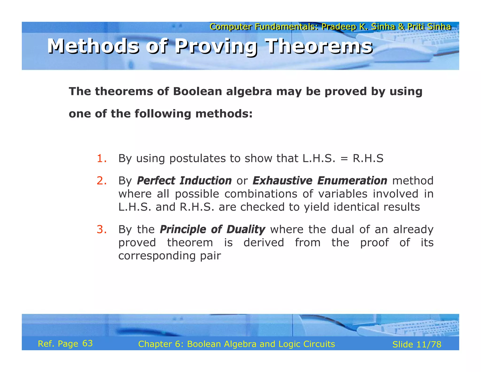 Computer Fundamentals: Pradeep K. Sinha & Priti Sinha
Computer Fundamentals: Pradeep K. Sinha & Priti Sinha
Slide 11/78
Chapter 6: Boolean Algebra and Logic Circuits
Ref. Page
The theorems of Boolean algebra may be proved by using
one of the following methods:
1. By using postulates to show that L.H.S. = R.H.S
2. By Perfect Induction or Exhaustive Enumeration method
where all possible combinations of variables involved in
L.H.S. and R.H.S. are checked to yield identical results
3. By the Principle of Duality where the dual of an already
proved theorem is derived from the proof of its
corresponding pair
Methods of Proving Theorems
Methods of Proving Theorems
63
 