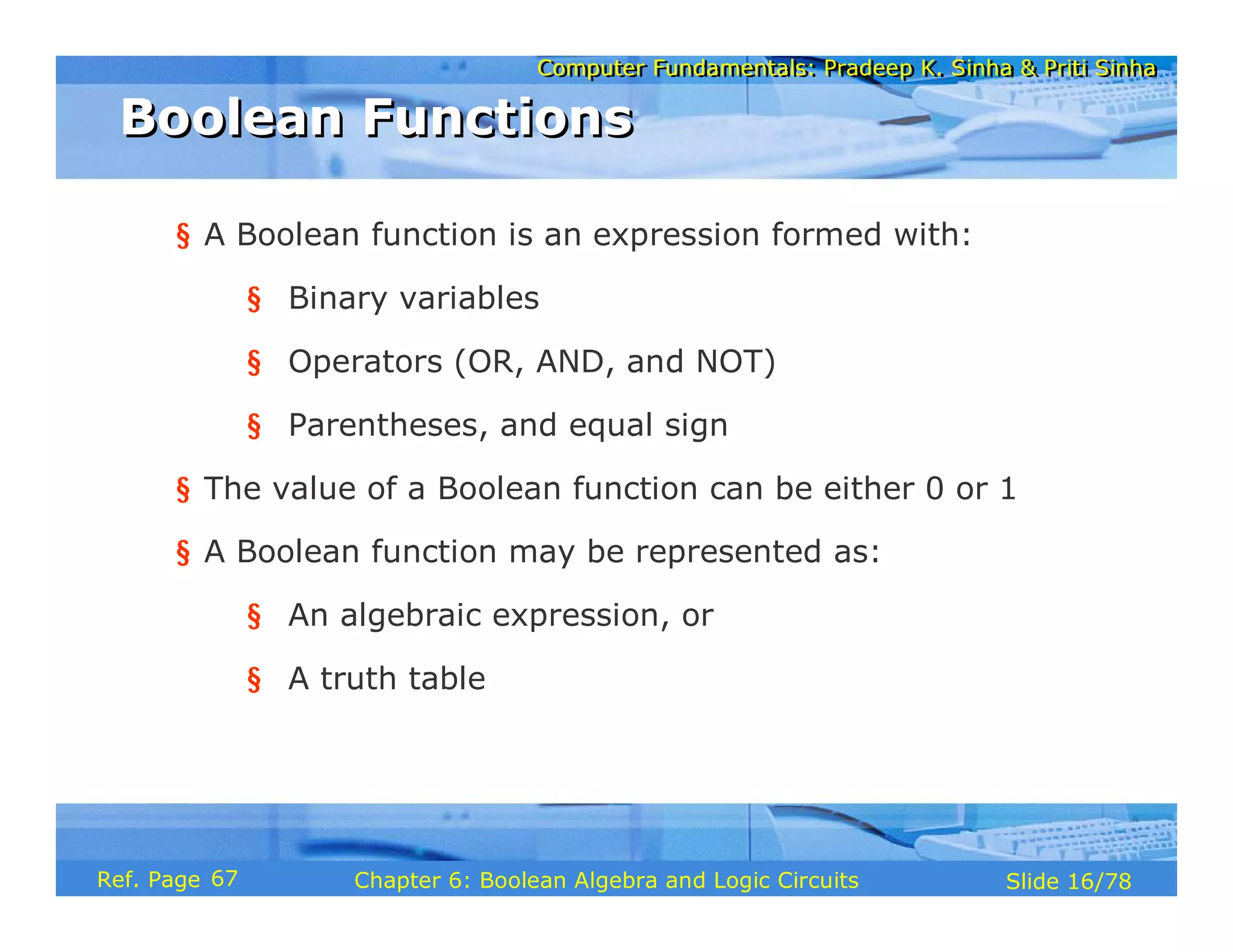 Computer Fundamentals: Pradeep K. Sinha & Priti Sinha
Computer Fundamentals: Pradeep K. Sinha & Priti Sinha
Slide 16/78
Chapter 6: Boolean Algebra and Logic Circuits
Ref. Page
§ A Boolean function is an expression formed with:
§ Binary variables
§ Operators (OR, AND, and NOT)
§ Parentheses, and equal sign
§ The value of a Boolean function can be either 0 or 1
§ A Boolean function may be represented as:
§ An algebraic expression, or
§ A truth table
Boolean Functions
Boolean Functions
67
 