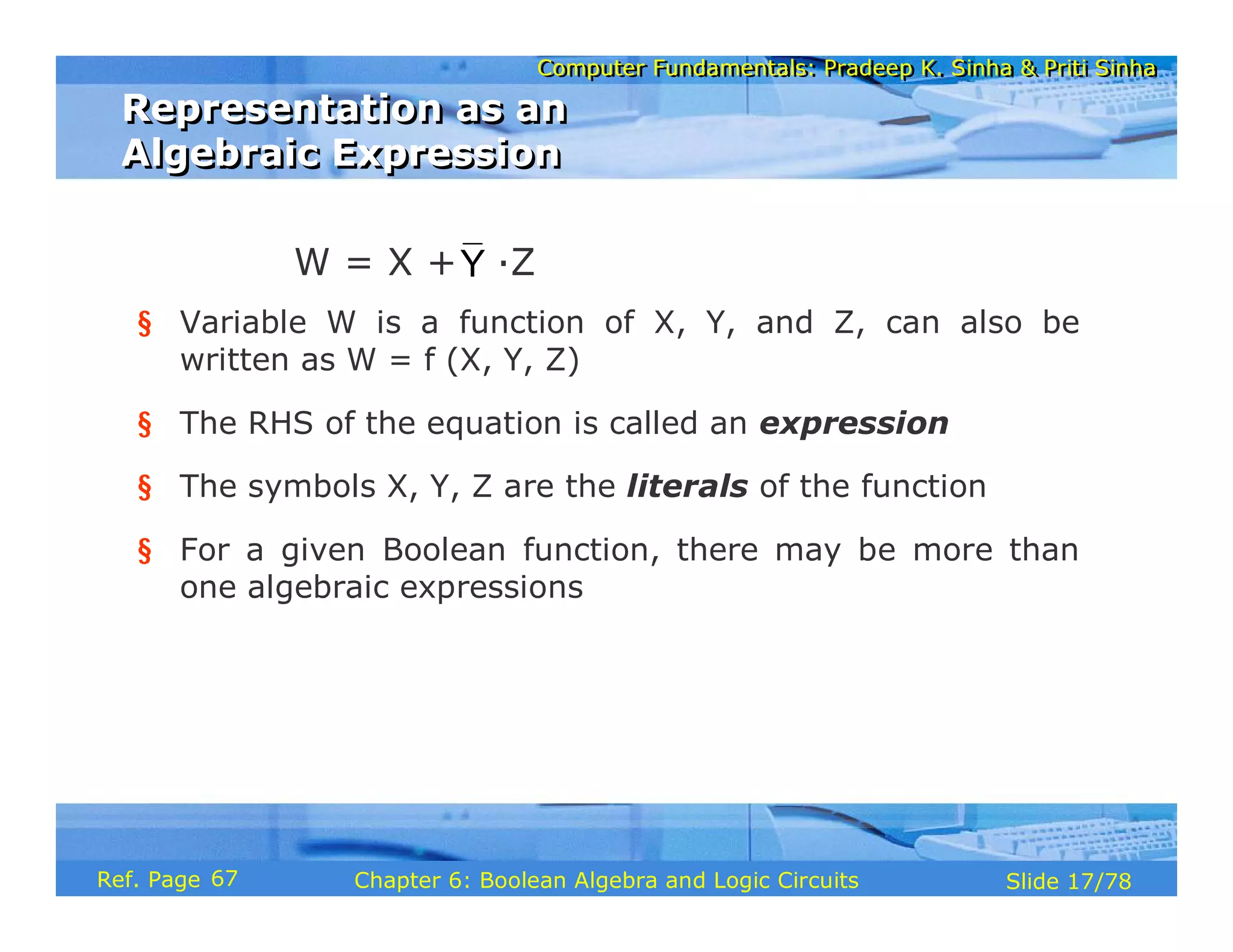 Computer Fundamentals: Pradeep K. Sinha & Priti Sinha
Computer Fundamentals: Pradeep K. Sinha & Priti Sinha
Slide 17/78
Chapter 6: Boolean Algebra and Logic Circuits
Ref. Page
§ Variable W is a function of X, Y, and Z, can also be
written as W = f (X, Y, Z)
§ The RHS of the equation is called an expression
§ The symbols X, Y, Z are the literals of the function
§ For a given Boolean function, there may be more than
one algebraic expressions
Y
W = X + ·Z
Representation as an
Algebraic Expression
Representation as an
Algebraic Expression
67
 