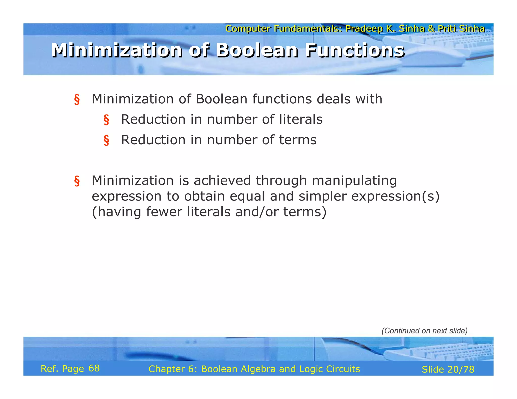 Computer Fundamentals: Pradeep K. Sinha & Priti Sinha
Computer Fundamentals: Pradeep K. Sinha & Priti Sinha
Slide 20/78
Chapter 6: Boolean Algebra and Logic Circuits
Ref. Page
§ Minimization of Boolean functions deals with
§ Reduction in number of literals
§ Reduction in number of terms
§ Minimization is achieved through manipulating
expression to obtain equal and simpler expression(s)
(having fewer literals and/or terms)
Minimization of Boolean Functions
Minimization of Boolean Functions
(Continued on next slide)
68
 