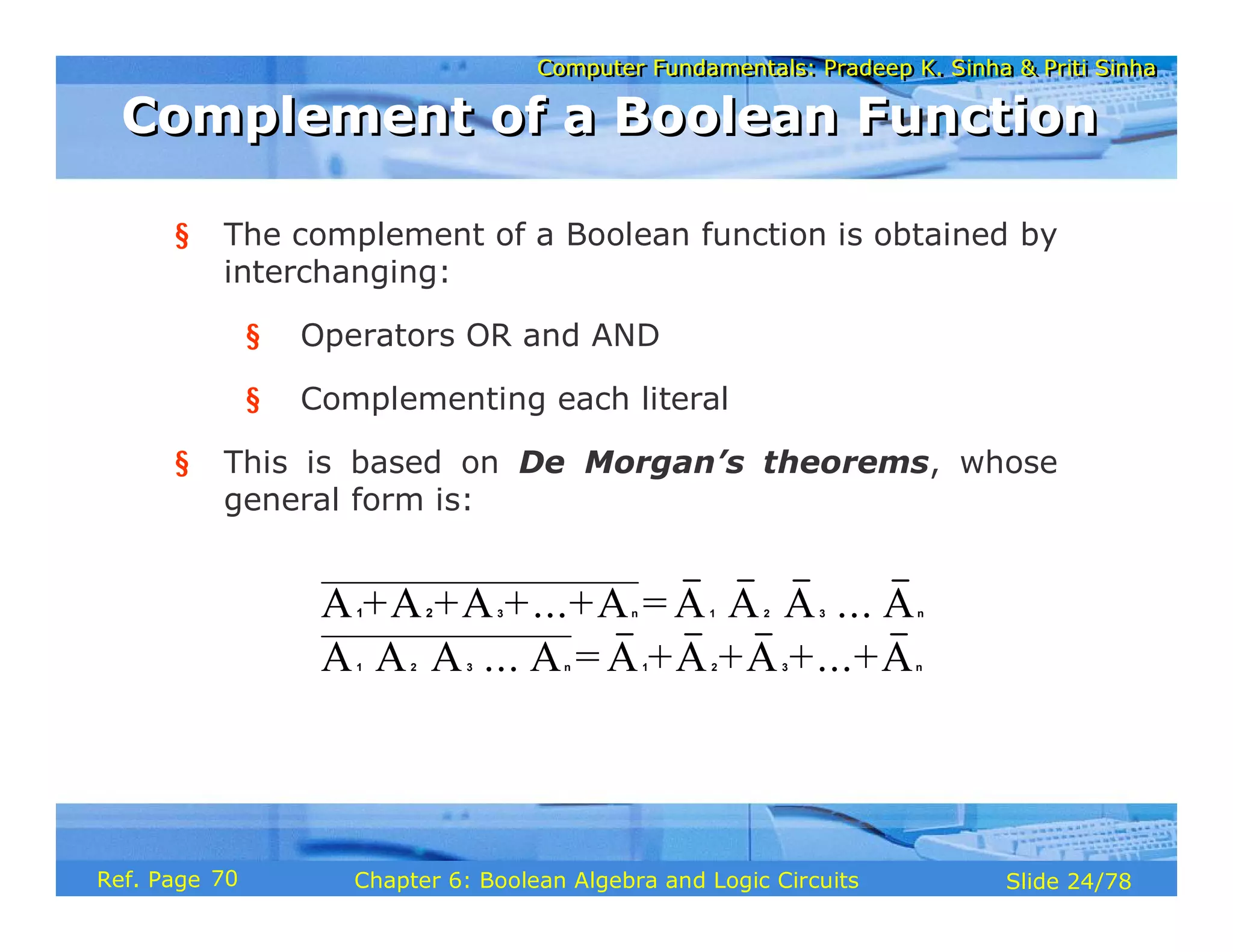 Computer Fundamentals: Pradeep K. Sinha & Priti Sinha
Computer Fundamentals: Pradeep K. Sinha & Priti Sinha
Slide 24/78
Chapter 6: Boolean Algebra and Logic Circuits
Ref. Page
§ The complement of a Boolean function is obtained by
interchanging:
§ Operators OR and AND
§ Complementing each literal
§ This is based on De Morgan’s theorems, whose
general form is:
A +A +A +...+A = A A A ... A
A A A ... A = A +A +A +...+A
⋅ ⋅ ⋅ ⋅
⋅ ⋅ ⋅ ⋅
3 n 1 2 3 n
1 2 3 n 1 2 3 n
1 2
Complement of a Boolean Function
Complement of a Boolean Function
70
 