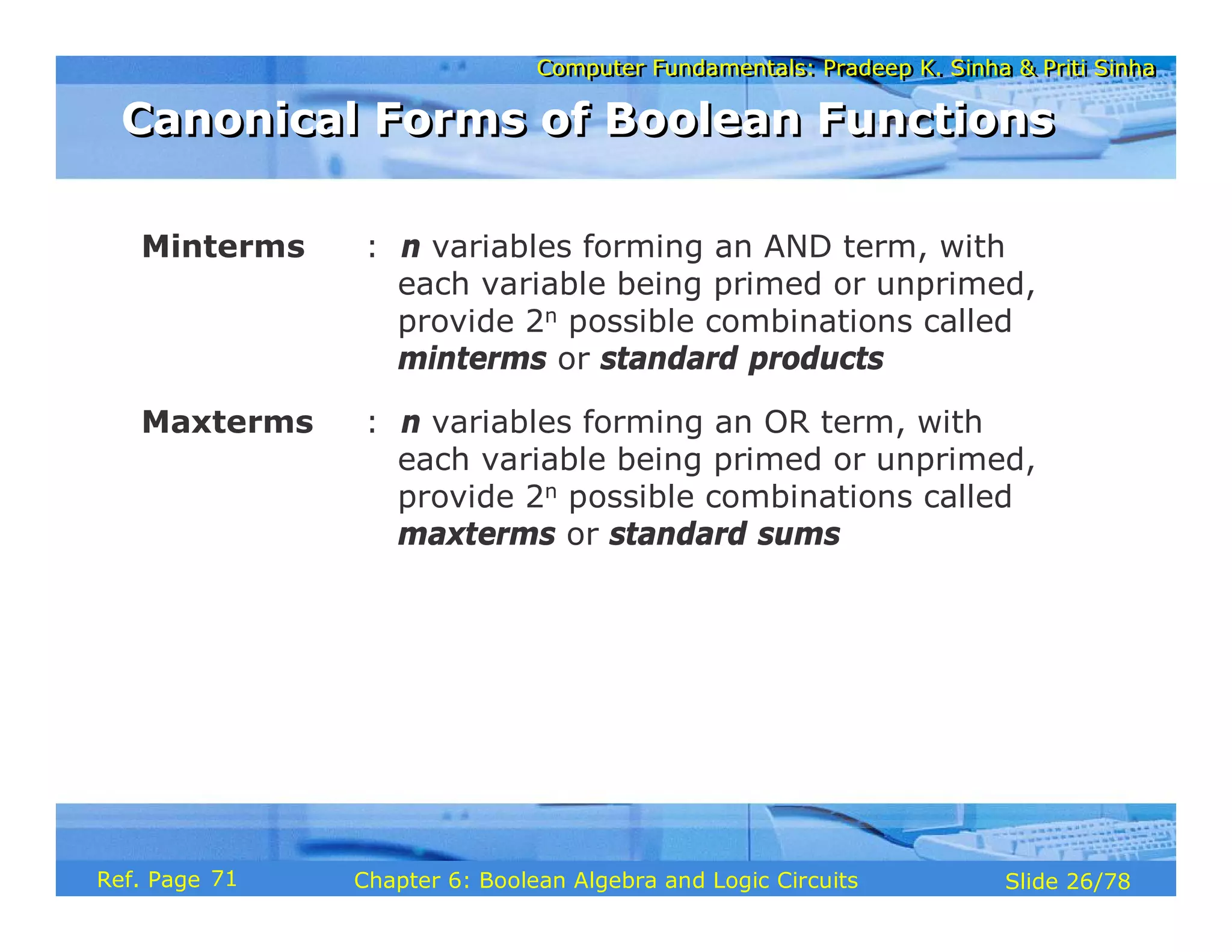Computer Fundamentals: Pradeep K. Sinha & Priti Sinha
Computer Fundamentals: Pradeep K. Sinha & Priti Sinha
Slide 26/78
Chapter 6: Boolean Algebra and Logic Circuits
Ref. Page
Minterms : n variables forming an AND term, with
each variable being primed or unprimed,
provide 2n possible combinations called
minterms or standard products
Maxterms : n variables forming an OR term, with
each variable being primed or unprimed,
provide 2n possible combinations called
maxterms or standard sums
Canonical Forms of Boolean Functions
Canonical Forms of Boolean Functions
71
 