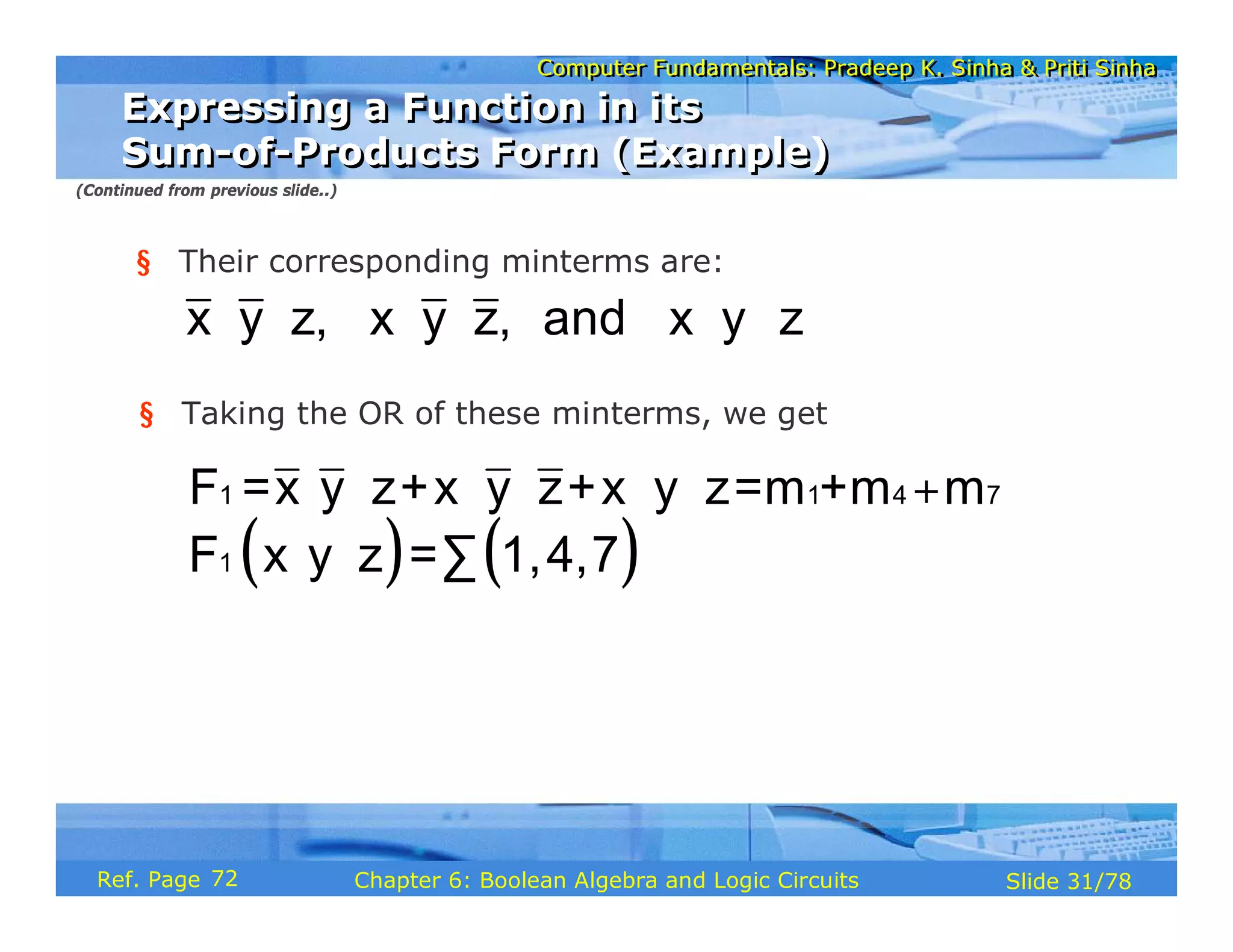 Computer Fundamentals: Pradeep K. Sinha & Priti Sinha
Computer Fundamentals: Pradeep K. Sinha & Priti Sinha
Slide 31/78
Chapter 6: Boolean Algebra and Logic Circuits
Ref. Page
§ Their corresponding minterms are:
x y z, x y z, and x y z
⋅ ⋅ ⋅ ⋅ ⋅ ⋅
§ Taking the OR of these minterms, we get
1 1 4 7
F =x y z+x y z+x y z=m +m m
⋅ ⋅ ⋅ ⋅ ⋅ ⋅ +
( ) ( )
⋅ ⋅ ∑
1
F x y z = 1,4,7
Expressing a Function in its
Sum-of-Products Form (Example)
Expressing a Function in its
Sum-of-Products Form (Example)
(Continued from previous slide..)
72
 