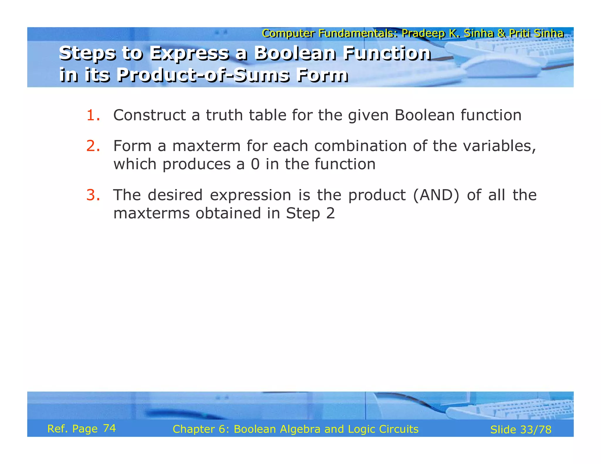 Computer Fundamentals: Pradeep K. Sinha & Priti Sinha
Computer Fundamentals: Pradeep K. Sinha & Priti Sinha
Slide 33/78
Chapter 6: Boolean Algebra and Logic Circuits
Ref. Page
1. Construct a truth table for the given Boolean function
2. Form a maxterm for each combination of the variables,
which produces a 0 in the function
3. The desired expression is the product (AND) of all the
maxterms obtained in Step 2
Steps to Express a Boolean Function
in its Product-of-Sums Form
Steps to Express a Boolean Function
in its Product-of-Sums Form
74
 